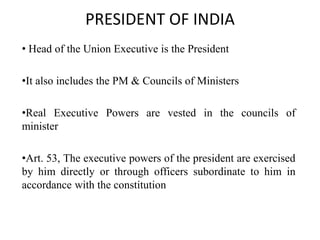 PRESIDENT OF INDIA
• Head of the Union Executive is the President
•It also includes the PM & Councils of Ministers
•Real Executive Powers are vested in the councils of
minister
•Art. 53, The executive powers of the president are exercised
by him directly or through officers subordinate to him in
accordance with the constitution
 