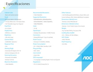 Especiﬁcaciones
Cabinet Color
• Black with hairline texture
Panel
• TFT Active Matrix, LED Backlight
• 19”Class Widescreen, 16:9 Aspect Ratio
• 18.5”Viewable Image Size, Diagonal
Pixel Pitch
• 0,3 x 0,3mm
Display Area
• 409.8mm x 230.4mm
Brightness
• 200 cd/m2 (typ)
Contrast Ratio
• 20,000,000:1 (dynamic)
Response Time
• 5ms
Viewing Angle
• Horizontal: 90 Degrees (CR>10)
• Vertical: 50 degrees (CR>10)
Scanning frecuency
• Horizontal: 30 K-60KHz
• Vertical: 55-76 Hz
Maximum Resolution
• 1366x768x60Hz
Recommended Resolution
• 1366x768@60Hz
Supported Resolution
• 640x480@60Hz, 800x600@60Hz,
1024x768@60Hz, 1360x720@60Hz,
1366x768@60Hz
Color
• 16.7M
Signal Input
• Analog:0,7Vp-p(standar), 75 OMH, Positive
Connectors
• Analog RGB Signal: 15-pin D-sub Male
Power Source
• Universal 110-240 VAC, 50/60Hz
Power Consumption
• On: 15 Watts (Max), Standby:<0,5W
Plug and Play
• DDC / 2B/CI
User Control
• Power Only
OSD Languages
• 15 Languages including English, French and Spanish
Regulations
• FCC, CE, RoHS, Energy Star 5.0
Other Features
• User friendly graphical OSD Menu, eSaver, iMenu and
Screen+Software, VESA 100mm Wall Mount Compilant
Dimensions (WxHxD mm)
• Monitor: Carton:490x350x104
Dimensions (WxHxD inches)
• Monitor: 13,5x17,5x6,9, Carton:19,5x13,6x4,6
Weight
• Kg / lbs (Net) TDB Kg / lbs (gross) TDB
Loading Qty w/pallet
• 20’= 1440 pcs; 40’Std=3000pcs
UPC COode
• 685417063284
Pixel Frequency
• 85,5 MHz
 
