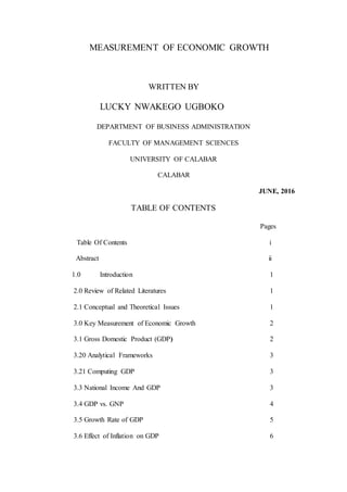 MEASUREMENT OF ECONOMIC GROWTH
WRITTEN BY
LUCKY NWAKEGO UGBOKO
DEPARTMENT OF BUSINESS ADMINISTRATION
FACULTY OF MANAGEMENT SCIENCES
UNIVERSITY OF CALABAR
CALABAR
JUNE, 2016
TABLE OF CONTENTS
Pages
Table Of Contents i
Abstract ii
1.0 Introduction 1
2.0 Review of Related Literatures 1
2.1 Conceptual and Theoretical Issues 1
3.0 Key Measurement of Economic Growth 2
3.1 Gross Domestic Product (GDP) 2
3.20 Analytical Frameworks 3
3.21 Computing GDP 3
3.3 National Income And GDP 3
3.4 GDP vs. GNP 4
3.5 Growth Rate of GDP 5
3.6 Effect of Inflation on GDP 6
 