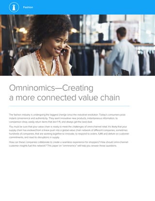 Fashion
Omninomics—Creating
a more connected value chain
The fashion industry is undergoing the biggest change since the industrial revolution: Today’s consumers prize
instant convenience and authenticity. They want innovative new products, instantaneous information, to
comparison shop, easily return items that don’t fit, and always get the best deal.
You must be sure that your value chain is ready to meet the challenges of omni-channel retail. It’s likely that your
supply chain has evolved from a linear push into a global value chain network of different companies, sometimes
hundreds of companies, that are working together to innovate, to respond to orders, fulfill and deliver on customer
commitments, and react to disruptions in supply.
How can these companies collaborate to create a seamless experience for shoppers? How should omni-channel
customer insights fuel this network? This paper on “omninomics” will help you answer these questions.
 