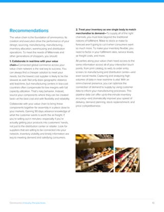 10Omninomics Industry Perspectives
Recommendations
The value chain is the foundation of omninomics. Its
creation and execution drive the performance of your
design, sourcing, manufacturing, manufacturing,
inventory allocation, warehousing and distribution
operations. To meet the needs of Millennials and
other generations of shoppers, you should:
1. Collaborate in real-time with your value
chain—Connected global commerce across your
value chain network is the real key to success. You
can always find a cheaper solution to meet your
needs, but the lowest cost supplier is likely to be the
slowest as well. Not only does geographic distance
add lead-time, but manufacturing centers in low-cost
countries often compensate for low margins with full
capacity utilization. That’s risky behavior. Instead,
source your components where they can be created
best—at the best cost and with flexibility and reliability.
Collaborate with your value chain to bring these
components together for assembly in a place close to
your markets. Gaining 90 days advance knowledge of
what the customer wants is worth the air freight, if
you’re selling out in minutes—especially if you’re
actually getting your products into customers’ hands,
not just to the distribution center or retailer. Look for
suppliers that are willing to be connected into your
network. Inventory visibility and timely information are
key to meeting demand and satisfying consumers.
2. Treat your inventory as one single body to match
merchandise to demand—To supply all of the right
channels, you must look beyond the traditional
notions of fulfillment. Make to stock or make to
forecast aren’t going to cut it when consumers want
so much more. To make your inventory flexible, you
need to factor in your fulfillment rates, service levels,
air freight costs, and more.
All parties along your value chain need access to the
same information across all of your interaction touch
points, from print catalog, to web, to order entry
screen, to manufacturing and distribution center—and
even social media. Capturing and analyzing high
volumes of data in near real-time is vital. With an
omni-channel presence, you can optimize the
connection of demand to supply by using customer
data to inform your manufacturing processes. This
pipeline data can offer up-to-the-minute inventory
accuracy—and dramatically improve your speed of
delivery, demand planning, stock replenishment, and
price competitiveness.
 