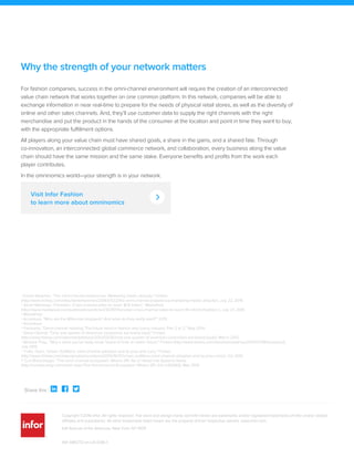 1 Daniel Newman, "The omni-channel experience: Marketing meets ubiquity," Forbes
(http://www.forbes.com/sites/danielnewman/2014/07/22/the-omni-channel-experience-marketing-meets-ubiquity/), July 22, 2014.
2 Sarah Mahoney, "Forrester: Cross-channel sales to reach $1.8 trillion," MediaPost
(http://www.mediapost.com/publications/article/230787/forrester-cross-channel-sales-to-reach-18-trill.html?edition=), July 27, 2014.
3 MediaPost.
4 Accenture, "Who are the Millennial shoppers? And what do they really want?" 2013.
5 Accenture.
6 Fashionbi, "Omni-channel retailing: The future trend in fashion and luxury industry, Part 2 of 2," May 2014.
7 Steve Olenski, "Only one quarter of American consumers are brand loyal," Forbes
(http://www.forbes.com/sites/marketshare/2012/03/26/only-one-quarter-of-american-consumers-are-brand-loyal/), March 2012.
8 Barbara Thau, "Why a store you've likely never heard of hints at retail's future," Forbes (http://www.forbes.com/sites/barbarathau/2015/07/08/bonobos/),
July 2015.
9 Trefis Team, "Urban Outfitters' omni-channel adoption and its pros and cons," Forbes
(http://www.forbes.com/sites/greatspeculations/2015/10/07/urban-outfitters-omni-channel-adoption-and-its-pros-cons/), Oct 2015.
10 Curt Bimschleger, "The omni-channel ecosystem: Where 3PL fits in" Retail Info Systems News
(http://risnews.edgl.com/retail-news/The-Omnichannel-Ecosystem--Where-3PL-Fits-In92840), May 2014.
Why the strength of your network matters
Visit Infor Fashion
to learn more about omninomics
Copyright ©2016 Infor. All rights reserved. The word and design marks set forth herein are trademarks and/or registered trademarks of Infor and/or related
affiliates and subsidiaries. All other trademarks listed herein are the property of their respective owners. www.infor.com.
641 Avenue of the Americas, New York, NY 10011
Share this :   
INF-1485772-en-US-0316-1
For fashion companies, success in the omni-channel environment will require the creation of an interconnected
value chain network that works together on one common platform. In this network, companies will be able to
exchange information in near real-time to prepare for the needs of physical retail stores, as well as the diversity of
online and other sales channels. And, they’ll use customer data to supply the right channels with the right
merchandise and put the product in the hands of the consumer at the location and point in time they want to buy,
with the appropriate fulfillment options.
All players along your value chain must have shared goals, a share in the gains, and a shared fate. Through
co-innovation, an interconnected global commerce network, and collaboration, every business along the value
chain should have the same mission and the same stake. Everyone benefits and profits from the work each
player contributes.
In the omninomics world—your strength is in your network.
 