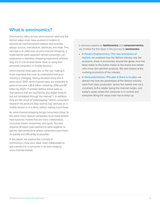 3Omninomics Industry Perspectives
What is omninomics?
Omninomics refers to how omni-channel retail and the
fashion value chain have evolved in tandem to
become an interconnected network that includes
design, source, manufacture, distribute, and retail. This
concept is an extension of omni-channel shopping, a
multichannel sales approach where consumers can
experience a seamless shopping experience whether
they are in a brick-and-mortar store or using their
personal computers or mobile devices.1
Omni-channel retail sales are on the rise, making it
more important than ever to understand how your
industry is changing. Having doubled every 4 to 5
years since 2001, omni-channel sales are expected to
grow to become a $1.8 trillion market by 2016 and $7
trillion by 2025.2 Forrester defines these sales as
"transactions that are touched by any digital medium,
but not completed through the Internet."3 In addition,
they are the result of "preshopping," where consumers
research the products they want to buy, perhaps on a
mobile device or in a store, before making a purchase.
As omni-channel shopping brings consumers closer to
the value chain, fashion companies must move toward
new business models that are more collaborative,
consumer driven, responsive, and quick. Success
requires all value chain partners to work together to
get the right products to where consumers want them,
as quickly and efficiently as possible.
In this paper, we explore the concept of
omninomics—how your value chain collaborates to
get a product to a consumer in an ever-evolving
omni-channel market.
In previous papers on fashionomics and consumernomics,
we charted the first steps in this journey to omninomics:
■ In Freak’n Fashionomics—The new economics of
fashion, we explored how the fashion industry was the
economic driver in economies around the globe, from the
label maker to the button maker to the brand and retailer
who move and sell their products. We also looked at the
evolving economics of the industry.
■ In Consumernomics—The plan is there is no plan, we
delved into how the powerbase of the fashion industry
went from mass production, where the market was not a
constraint, to the retailer being the channel master, and
today’s world, where the consumer is in control, and
everyone along the value chain has to keep up.
 