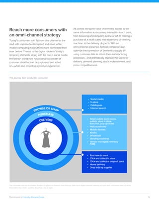 5Omninomics Industry Perspectives
The consumer now has an endless number of options to research new products. With more digital channels opening up each year, consumers have all of the
information they need—anytime, anywhere, day or night.
Reach more consumers with
an omni-channel strategy
Today’s consumers can flip from one channel to the
next with unprecedented speed and ease, while
mobile computing makes them more connected than
ever before. Thanks to the digital nature of today’s
shopping channels, along with the rise in social media,
the fashion world now has access to a wealth of
customer data that can be captureed and acted
on—while also providing a positive experience.
All parties along the value chain need access to the
same information across every interaction touch point,
from browsing and shopping online or off; to making a
purchase at a retail outlet, web storefront, or vending
machine; to the delivery of goods. With an
omni-channel presence, fashion companies can
optimize the connection of demand to supply by
using customer data to inform their manufacturing
processes—and dramatically improve the speed of
delivery, demand planning, stock replenishment, and
price competitiveness.
The journey from product to consumer
• Purchase in store
• Click and collect in store
• Click and collect at drop-oﬀ point
• Home delivery
• Drop ship by supplier
• Retail outlets (own stores,
outlets, store in store,
franchise, pop-up store)
• Web storefronts
• Mobile devices
• Kiosks
• Wholesale
• Vending machines
• Vendor managed inventory
(VMI)
DELIVERY
PURCHASE
• Social media
• In-store
• Catalogues
• Internet search
BROWSE OR SHOP
 