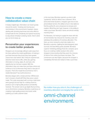 6Omninomics Industry Perspectives
How to create a more
collaborative value chain
In today’s digital age, information can travel quickly
around the world. Creating and moving your
merchandise in this environment, however, means
dealing with shrinking lead times and extra effort to
compensate for the complexity and speed necessary
to stay ahead of today’s evolving needs. Here’s what
you can do to keep up:
Personalize your experiences
to create better products
Shoppers are increasingly willing to walk away from
the store without the instant gratification of making a
purchase because they know they have greater
choice than ever before. But, if they’ve experienced
what the brand has to offer, while also gaining
information on sizing, styles, fit, and look—the
opportunity has not been wasted. With this
information, they can make their purchase online and
continue to do so whenever they need a new pair of
trousers. That’s the model the eCommerce men’s
retailer Bonobos® has built its brand on.
Bonobos began with a simple premise: Off-the-rack
men’s trousers should still fit like they were custom
made. The costs associated with running a retail store
were going to be too high for a startup brand to
produce such a high-quality product consistently,
however. The answer was to go digital. By launching
as an eCommerce company, Bonobos could focus on
creating a high-quality product and brand, while
building up a solid customer base.
In the next step, Bonobos opened up what it calls
“guideship” stores to attract new customers. At its
brick-and-mortar locations, shoppers get one-on-one
personalized service, the ability to try-on new styles to
find the perfect fit, and a showroom to browse and
explore. What they don’t get, however, is the ability to
make a purchase. Bonobos’ stores are almost entirely
inventory free.8
For Bonobos, not having to supply the store with lots
of merchandise has reduced its inventory costs and
sidesteps the problems of inventory allocation. This
frees up more money for what truly matters to a
Bonobos customer—getting the best designed, best
sourced, and best fitting pants possible. Bonobos’
superior marketing strategy frees the company up to
focus on creating a better product. And, when
shoppers know exactly what they want, the chances
of returns from online purchases are lower. The
conversions are also higher, because the shopper is
completely informed and ready to make a purchase.
No matter how you slice it, the challenges of
inventory allocation are largely the same in the
omni-channel
environment.
 