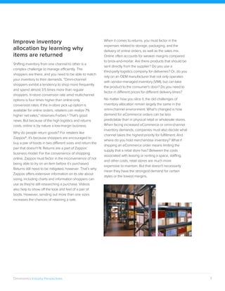 7Omninomics Industry Perspectives
Improve inventory
allocation by learning why
items are returned
Shifting inventory from one channel to other is a
complex challenge to manage efficiently. The
shoppers are there, and you need to be able to match
your inventory to their demands. "Omni-channel
shoppers exhibit a tendency to shop more frequently
and spend almost 3.5 times more than regular
shoppers. In-store conversion rate amid multichannel
options is four times higher than online-only
conversion rates. If the in-store pick up option is
available for online orders, retailers can realize 7%
higher net sales," observes Forbes.9 That's good
news. But because of the high logistics and returns
costs, online is by nature a low-margin business.
Why do people return goods? For retailers like
Zappos®, it's because shoppers are encouraged to
buy a pair of boots in two different sizes and return the
pair that doesn't fit. Returns are a part of Zappos’
business model. For the convenience of shopping
online, Zappos must factor in the inconvenience of not
being able to try on an item before it’s purchased.
Returns still need to be mitigated, however. That’s why
Zappos offers extensive information on its site about
sizing, including charts and information shoppers can
use as they're still researching a purchase. Videos
also help to show off the look and feel of a pair of
boots. However, sending out more than one sizes
increases the chances of retaining a sale.
When it comes to returns, you must factor in the
expenses related to storage, packaging, and the
delivery of online orders, as well as the sales mix.
Online often accounts for weaker margins compared
to brick-and-mortar. Are there products that should be
sent directly from the supplier? Do you use a
third-party logistics company for deliveries? Or, do you
rely on an OEM manufacturer that not only operates
with vendor-managed inventory (VMI), but can take
the product to the consumer's door? Do you need to
factor in different prices for different delivery times?
No matter how you slice it, the old challenges of
inventory allocation remain largely the same in the
omni-channel environment. What’s changed is how
demand for eCommerce orders can be less
predictable than in physical retail or wholesale stores.
When facing increased eCommerce or omni-channel
inventory demands, companies must also decide what
channel takes the highest priority for fulfillment. And
where do you hold merchandise inventory? What if
shipping an eCommerce order means limiting the
supply that a retail store has? Between the costs
associated with leasing or renting a space, staffing,
and other costs, retail stores are much more
expensive to maintain. But that doesn't necessarily
mean they have the strongest demand for certain
styles or the lowest margins.
 