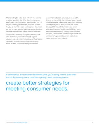 9Omninomics Industry Perspectives
When creating this value chain network you need to
be asking questions like: What does the consumer
want? Does the consumer still want to shop? Yes. Do
they still want to go and see the product in stores?
Yes, but for many, the store has become a showroom
and one of many potential purchase points rather than
the place where all sales transactions are executed.
To help match inventory supply with demand in the
omni-channel environment, third-party logistics
providers and information technology can help fashion
companies to create common inventory systems
across all of the channels that they must monitor.
“A common, not siloed, system, such as an ERP,
determines from which channel to pull orders based
on the delivery ZIP codes or the option the customers
choose (store pickup, direct-to-consumer home
delivery). With this visibility, retailers can better
understand inventory locations and fulfillment times,
leading to lower inventory carrying costs and faster
deliveries,” observes RIS.10 With the right visibility into
your inventory, you could even sell products as
they’re on ocean liners in transit.
In omninomics, the consumer determines what you’re doing, not the other way
around. By listening to the consumer—getting closer to them—you can
create better strategies for
meeting consumer needs.
 