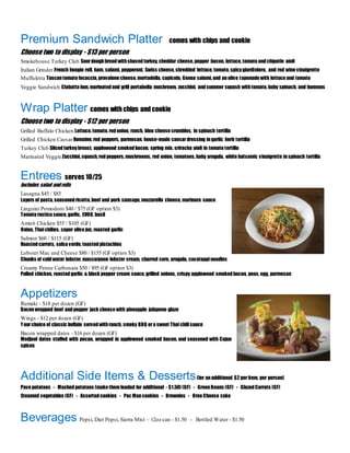 Premium Sandwich Platter comes with chips and cookie
Choose two to display - $13 per person
Smokehouse Turkey Club Sourdoughbreadwithshavedturkey, cheddar cheese, pepper bacon, lettuce, tomato andchipotle aioli
Italian Grinder French hoagie roll, ham, salami, pepperoni, Swiss cheese, shredded lettuce, tomato, spicygiardiniera, and red wine vinaigrette
Muffuletta Tuscantomato focaccia, provolone cheese, mortadella, capicola, Genoa salami, and anolive tapenade with lettuce and tomato
Veggie Sandwich Ciabatta bun, marinatedand grill portabella mushroom, zucchini, andsummer squash withtomato, baby spinach, and hummus
Wrap Platter comes with chips and cookie
Choose two to display - $12 per person
Grilled Buffalo Chicken Lettuce, tomato, redonion, ranch, bleu cheese crumbles, in spinach tortilla
Grilled Chicken CaesarRomaine, red peppers, parmesan, house-made caesardressing ingarlic herb tortilla
Turkey Club Slicedturkeybreast, applewood smokedbacon, spring mix, sriracha aioli in tomato tortilla
Marinated Veggie Zucchini, squash, redpeppers, mushrooms, red onion, tomatoes, baby arugula, white balsamic vinaigrette inspinach tortilla
Entrees serves 10/25
Includes salad androlls
Lasagna $45 / $85
Layers of pasta, seasonedricotta, beef and pork sausage, mozzarella cheese, marinara sauce
Linguini Pomodoro $40 / $75 (GF option $3)
Tomato rustica sauce, garlic, EVOO, basil
Amish Chicken $55 / $105 (GF)
Onion, Thaichilies, caper olive jus, roasted garlic
Salmon $60 / $115 (GF)
Roastedcarrots, salsa verde, toastedpistachios
Lobster Mac and Cheese $80 / $155 (GF option $3)
Chunks of coldwater lobster, mascarpone lobster cream, charred corn, arugula, cavatappinoodles
Creamy Penne Carbonara $50 / $95 (GF option $3)
Pulled chicken, roastedgarlic & black pepper cream sauce, grilled onions, crispy applewood smokedbacon, peas, egg, parmesan
Appetizers
Rumaki - $18 per dozen (GF)
Baconwrapped beef andpepper jack cheese with pineapple jalapeno glaze
Wings - $12 per dozen (GF)
Yourchoice of classic buffalo servedwithranch, smoky BBQ ora sweet Thaichilisauce
Bacon wrapped dates - $16 per dozen (GF)
Medjool dates stuffed with pecan, wrapped in applewood smoked bacon, and seasoned with Cajun
spices
Additional Side Items & Desserts(for anadditional $2 peritem, per person)
Pave potatoes - Mashedpotatoes (make themloaded for additional - $1.50) (GF) - GreenBeans (GF) - GlazedCarrots (GF)
Steamed vegetables (GF) - Assortedcookies - Pac Mancookies - Brownies - Oreo Cheese cake
Beverages Pepsi, Diet Pepsi, Sierra Mist – 12oz can - $1.50 - Bottled Water - $1.50
 