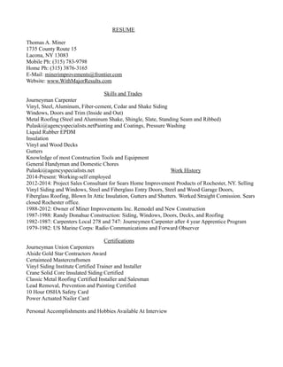 RESUME
Thomas A. Miner
1735 County Route 15
Lacona, NY 13083
Mobile Ph: (315) 783-9798
Home Ph: (315) 3876-3165
E-Mail: minerimprovements@frontier.com
Website: www.WithMajorResults.com
Skills and Trades
Journeyman Carpenter
Vinyl, Steel, Aluminum, Fiber-cement, Cedar and Shake Siding
Windows, Doors and Trim (Inside and Out)
Metal Roofing (Steel and Aluminum Shake, Shingle, Slate, Standing Seam and Ribbed)
Pulaski@agencyspecialists.netPainting and Coatings, Pressure Washing
Liquid Rubber EPDM
Insulation
Vinyl and Wood Decks
Gutters
Knowledge of most Construction Tools and Equipment
General Handyman and Domestic Chores
Pulaski@agencyspecialists.net Work History
2014-Present: Working-self employed
2012-2014: Project Sales Consultant for Sears Home Improvement Products of Rochester, NY. Selling
Vinyl Siding and Windows, Steel and Fiberglass Entry Doors, Steel and Wood Garage Doors,
Fiberglass Roofing, Blown In Attic Insulation, Gutters and Shutters. Worked Straight Comission. Sears
closed Rochester office.
1988-2012: Owner of Miner Improvements Inc. Remodel and New Construction
1987-1988: Randy Donahue Construction: Siding, Windows, Doors, Decks, and Roofing
1982-1987: Carpenters Local 278 and 747: Journeymen Carpenter after 4 year Apprentice Program
1979-1982: US Marine Corps: Radio Communications and Forward Observer
Certifications
Journeyman Union Carpenters
Alside Gold Star Contractors Award
Certainteed Mastercraftsmen
Vinyl Siding Institute Certified Trainer and Installer
Crane Solid Core Insulated Siding Certified
Classic Metal Roofing Certified Installer and Salesman
Lead Removal, Prevention and Painting Certified
10 Hour OSHA Safety Card
Power Actuated Nailer Card
Personal Accomplishments and Hobbies Available At Interview
 