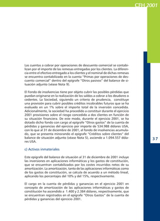 CFHCFHCFHCFHCFH 20012001200120012001
3 73 73 73 73 7
Las cuentas a cobrar por operaciones de descuento comercial se contabi-
lizan por el importe de las remesas entregadas por los clientes. La diferen-
cia entre el efectivo entregado a los clientes y el nominal de dichas remesas
se encuentra contabilizado en la cuenta “Primas por operaciones de des-
cuento comercial” dentro del epígrafe “Otros pasivos” del balance de si-
tuación adjunto (véase Nota 9).
El Fondo de insolvencias tiene por objeto cubrir las posibles pérdidas que
puedan originarse en la realización de los saldos a cobrar a los deudores o
cedentes. La Sociedad, siguiendo un criterio de prudencia, constituye
una provisión para cubrir posibles créditos incobrables futuros que se ha
evaluado en un 1% sobre el importe total de la inversión concedida.
Adicionalmente, la sociedad ha procedido a constituir durante el ejercicio
2001 provisiones sobre el riesgo concedido a dos clientes en función de
su situación financiera. De este modo, durante el ejercicio 2001, se ha
dotado dicho fondo con cargo al epígrafe “Otros gastos” de la cuenta de
pérdidas y ganancias del ejercicio por importe de 534.988 dólares USA,
con lo que al 31 de diciembre de 2001, el fondo de insolvencias acumula-
do, que se presenta minorando el epígrafe “Créditos sobre clientes” del
balance de situación adjunto (véase Nota 5), asciende a 1.094.557 dóla-
res USA.
c) Activos inmateriales
Este epígrafe del balance de situación al 31 de diciembre de 2001 incluye
las inversiones en aplicaciones informáticas y los gastos de constitución,
que se encuentran contabilizados por los costes incurridos netos de su
amortización. La amortización, tanto de las aplicaciones informáticas como
de los gastos de constitución, se calcula de acuerdo a un método lineal,
aplicando los porcentajes del 10% y del 15%, respectivamente.
El cargo en la cuenta de pérdidas y ganancias en el ejercicio 2001 en
concepto de amortización de las aplicaciones informáticas y gastos de
constitución ha ascendido a 1.400 y 2.384 dólares, respectivamente, que
se encuentran registrados en el epígrafe “Otros Gastos” de la cuenta de
pérdidas y ganancias del ejercicio 2001.
 