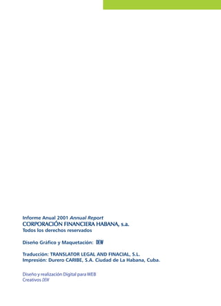 Informe Anual 2001 Annual Report
CORPORACIÓN FINANCIERA HABANA, s.a.CORPORACIÓN FINANCIERA HABANA, s.a.CORPORACIÓN FINANCIERA HABANA, s.a.CORPORACIÓN FINANCIERA HABANA, s.a.CORPORACIÓN FINANCIERA HABANA, s.a.
Todos los derechos reservados
Diseño Gráfico y Maquetación: DEWDEWDEWDEWDEW
Traducción: TRANSLATOR LEGAL AND FINACIAL, S.L.
Impresión: Durero CARIBE, S.A. Ciudad de La Habana, Cuba.
Diseño y realización Digital para WEB
Creativos DEW
 