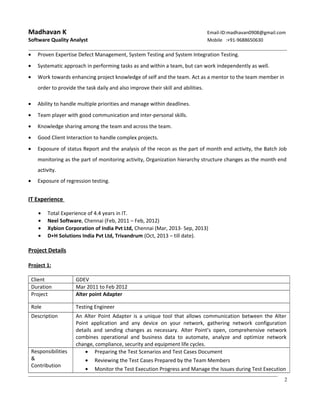 Madhavan K Email-ID:madhavan0908@gmail.com
Software Quality Analyst Mobile :+91-9688650630
• Proven Expertise Defect Management, System Testing and System Integration Testing.
• Systematic approach in performing tasks as and within a team, but can work independently as well.
• Work towards enhancing project knowledge of self and the team. Act as a mentor to the team member in
order to provide the task daily and also improve their skill and abilities.
• Ability to handle multiple priorities and manage within deadlines.
• Team player with good communication and inter-personal skills.
• Knowledge sharing among the team and across the team.
• Good Client Interaction to handle complex projects.
• Exposure of status Report and the analysis of the recon as the part of month end activity, the Batch Job
monitoring as the part of monitoring activity, Organization hierarchy structure changes as the month end
activity.
• Exposure of regression testing.
IT Experience
• Total Experience of 4.4 years in IT.
• Neel Software, Chennai (Feb, 2011 – Feb, 2012)
• Xybion Corporation of India Pvt Ltd, Chennai (Mar, 2013- Sep, 2013)
• D+H Solutions India Pvt Ltd, Trivandrum (Oct, 2013 – till date).
Project Details
Project 1:
Client GDEV
Duration Mar 2011 to Feb 2012
Project Alter point Adapter
Role Testing Engineer
Description An Alter Point Adapter is a unique tool that allows communication between the Alter
Point application and any device on your network, gathering network configuration
details and sending changes as necessary. Alter Point’s open, comprehensive network
combines operational and business data to automate, analyze and optimize network
change, compliance, security and equipment life cycles.
Responsibilities
&
Contribution
• Preparing the Test Scenarios and Test Cases Document
• Reviewing the Test Cases Prepared by the Team Members
• Monitor the Test Execution Progress and Manage the Issues during Test Execution
2
 
