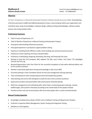 Madhavan K Email-ID:madhavan0908@gmail.com
Software Quality Analyst Mobile :+91-9688650630
Objective
4.4 Years of Experience in Manual & Automated Testing for Software Quality Assurance (SQA). Accomplishing
a full-time permanent middle-level QA/testing position to learn, excel and grow within your organization and
contribute value using my knowledge in software design, software-testing methodologies, software quality
process and strong analytical skills.
Professional Summary
• Total 4.4 years of Experience in IT.
• Total 52 Months of Experience in Manual Testing and Automation Projects.
• Have good understanding of Business processes.
• Have good experience in production support problem solving.
• Expertise in handling Onsite-Offshore model, client handling and continues business process
• Proficiency in Excel reporting, formulas and pivot tables.
• Proficiency in Developing, Designing, Reviewing, Executing, and Preparing Test cases.
• Worked on tools like Test Complete, JIRA, webeeh, File Zilla, Issue Tracker, Test Tacker, TFS, Rally(Agile
Central) and Test Log.
• Received Appreciation mails from Client for the successful completion of task within defined defects and
for the earliest resolution.
• Worked in web based application testing and knowledge in SQL server 2005.
• Currently working in Team Foundation Server for test case management and bug reporting.
• Team oriented person with strong Analytical technical & leadership qualities.
• Hard working and sincere with willingness to walk the extra mile to achieve excellence.
• Good communication and presentation skills and Customer Oriented attitude.
• Solid time management and multitasking skills, which help in conducting project meetings, reviews,
walkthroughs, and customer interviews according to the varied needs of the people involved
• Excellent written and oral communication skills and a team-player with a results-oriented attitude
Manual Testing Expertise
• Knowledge including various phases of SDLC such as Software Testing and Requirement Analysis.
• Proficient in expertise Defect Management, System Testing and Integration Testing.
• Worked as a Test Engineer.
1
 