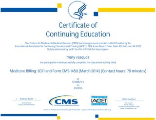 Certificate of
Continuing Education
The Centers for Medicare & Medicaid Services (CMS) has been approved as an Accredited Provider by the
International Association for Continuing Education and Training (IACET), 7918 Jones Branch Drive, Suite 300, McLean, VA 22102
CMS is authorized by IACET to offer 0.1 CEUs for this program.
mary vasquez
has participated in and successfully completed the educational activity titled
Medicare Billing: 837I and Form CMS-1450 (March 2014) (Contact hours: 70 minutes)
at
SCORM 1.2
on
2/1/2016
 