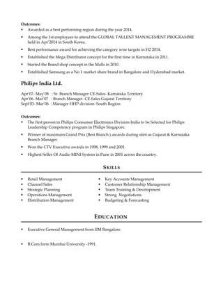 Outcomes:
 Awarded as a best performing region during the year 2014.
 Among the 1st employees to attend the GLOBAL TALLENT MANAGEMENT PROGRAMME
held in Apr’2014 in South Korea.
 Best performance award for achieving the category wise targets in H2 2014.
 Established the Mega Distributor concept for the first time in Karnataka in 2011.
 Started the Brand shop concept in the Malls in 2010.
 Established Samsung as a No 1 market share brand in Bangalore and Hyderabad market.
Philips India Ltd.
Apr’07- May’08 : Sr. Branch Manager CE-Sales- Karnataka Territory
Apr’06- Mar’07 : Branch Manager- CE-Sales Gujarat Territory
Sept’03- Mar’06 : Manager HHP division- South Region
Outcomes:
 The first person in Philips Consumer Electronics Division-India to be Selected for Philips
Leadership Competency program in Philips Singapore.
 Winner of maximum Grand Prix (Best Branch ) awards during stint as Gujarat & Karnataka
Branch Manager.
 Won the CTV Executive awards in 1998, 1999 and 2001.
 Highest Seller Of Audio MINI System in Pune in 2001 across the country.
SKILLS
 Retail Management
 Channel Sales
 Strategic Planning
 Operations Management
 Distribution Management
 Key Accounts Management
 Customer Relationship Management
 Team Training & Development
 Strong Negotiations
 Budgeting & Forecasting
EDUCATION
 Executive General Management from IIM Bangalore.
 B.Com form Mumbai University -1991.
 
