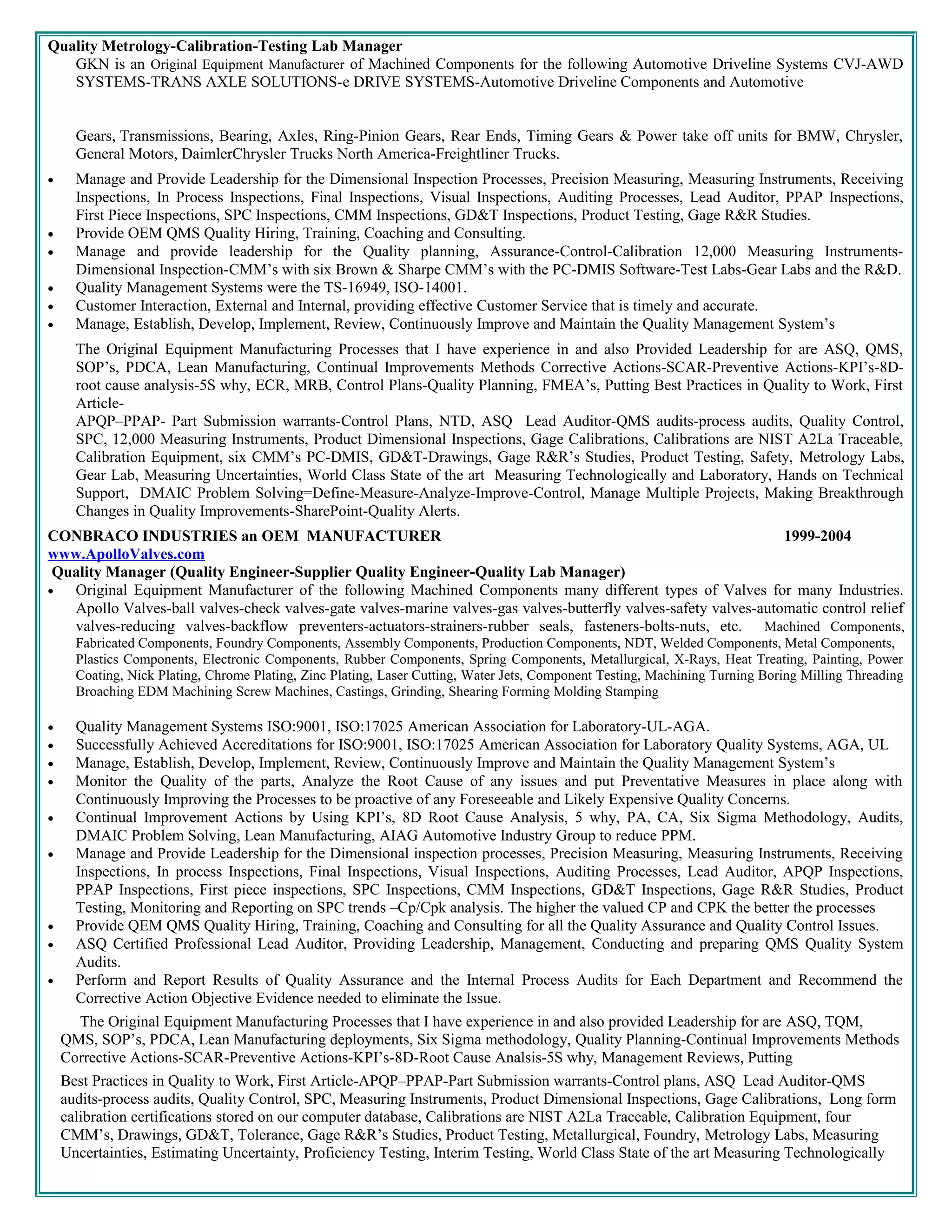 Quality Metrology-Calibration-Testing Lab Manager
GKN is an Original Equipment Manufacturer of Machined Components for the following Automotive Driveline Systems CVJ-AWD
SYSTEMS-TRANS AXLE SOLUTIONS-e DRIVE SYSTEMS-Automotive Driveline Components and Automotive
Gears, Transmissions, Bearing, Axles, Ring-Pinion Gears, Rear Ends, Timing Gears & Power take off units for BMW, Chrysler,
General Motors, DaimlerChrysler Trucks North America-Freightliner Trucks.
• Manage and Provide Leadership for the Dimensional Inspection Processes, Precision Measuring, Measuring Instruments, Receiving
Inspections, In Process Inspections, Final Inspections, Visual Inspections, Auditing Processes, Lead Auditor, PPAP Inspections,
First Piece Inspections, SPC Inspections, CMM Inspections, GD&T Inspections, Product Testing, Gage R&R Studies.
• Provide OEM QMS Quality Hiring, Training, Coaching and Consulting.
• Manage and provide leadership for the Quality planning, Assurance-Control-Calibration 12,000 Measuring Instruments-
Dimensional Inspection-CMM’s with six Brown & Sharpe CMM’s with the PC-DMIS Software-Test Labs-Gear Labs and the R&D.
• Quality Management Systems were the TS-16949, ISO-14001.
• Customer Interaction, External and Internal, providing effective Customer Service that is timely and accurate.
• Manage, Establish, Develop, Implement, Review, Continuously Improve and Maintain the Quality Management System’s
The Original Equipment Manufacturing Processes that I have experience in and also Provided Leadership for are ASQ, QMS,
SOP’s, PDCA, Lean Manufacturing, Continual Improvements Methods Corrective Actions-SCAR-Preventive Actions-KPI’s-8D-
root cause analysis-5S why, ECR, MRB, Control Plans-Quality Planning, FMEA’s, Putting Best Practices in Quality to Work, First
Article-
APQP–PPAP- Part Submission warrants-Control Plans, NTD, ASQ Lead Auditor-QMS audits-process audits, Quality Control,
SPC, 12,000 Measuring Instruments, Product Dimensional Inspections, Gage Calibrations, Calibrations are NIST A2La Traceable,
Calibration Equipment, six CMM’s PC-DMIS, GD&T-Drawings, Gage R&R’s Studies, Product Testing, Safety, Metrology Labs,
Gear Lab, Measuring Uncertainties, World Class State of the art Measuring Technologically and Laboratory, Hands on Technical
Support, DMAIC Problem Solving=Define-Measure-Analyze-Improve-Control, Manage Multiple Projects, Making Breakthrough
Changes in Quality Improvements-SharePoint-Quality Alerts.
CONBRACO INDUSTRIES an OEM MANUFACTURER
www.ApolloValves.com
Quality Manager (Quality Engineer-Supplier Quality Engineer-Quality Lab Manager)
1999-2004
• Original Equipment Manufacturer of the following Machined Components many different types of Valves for many Industries.
Apollo Valves-ball valves-check valves-gate valves-marine valves-gas valves-butterfly valves-safety valves-automatic control relief
valves-reducing valves-backflow preventers-actuators-strainers-rubber seals, fasteners-bolts-nuts, etc. Machined Components,
Fabricated Components, Foundry Components, Assembly Components, Production Components, NDT, Welded Components, Metal Components,
Plastics Components, Electronic Components, Rubber Components, Spring Components, Metallurgical, X-Rays, Heat Treating, Painting, Power
Coating, Nick Plating, Chrome Plating, Zinc Plating, Laser Cutting, Water Jets, Component Testing, Machining Turning Boring Milling Threading
Broaching EDM Machining Screw Machines, Castings, Grinding, Shearing Forming Molding Stamping
• Quality Management Systems ISO:9001, ISO:17025 American Association for Laboratory-UL-AGA.
• Successfully Achieved Accreditations for ISO:9001, ISO:17025 American Association for Laboratory Quality Systems, AGA, UL
• Manage, Establish, Develop, Implement, Review, Continuously Improve and Maintain the Quality Management System’s
• Monitor the Quality of the parts, Analyze the Root Cause of any issues and put Preventative Measures in place along with
Continuously Improving the Processes to be proactive of any Foreseeable and Likely Expensive Quality Concerns.
• Continual Improvement Actions by Using KPI’s, 8D Root Cause Analysis, 5 why, PA, CA, Six Sigma Methodology, Audits,
DMAIC Problem Solving, Lean Manufacturing, AIAG Automotive Industry Group to reduce PPM.
• Manage and Provide Leadership for the Dimensional inspection processes, Precision Measuring, Measuring Instruments, Receiving
Inspections, In process Inspections, Final Inspections, Visual Inspections, Auditing Processes, Lead Auditor, APQP Inspections,
PPAP Inspections, First piece inspections, SPC Inspections, CMM Inspections, GD&T Inspections, Gage R&R Studies, Product
Testing, Monitoring and Reporting on SPC trends –Cp/Cpk analysis. The higher the valued CP and CPK the better the processes
• Provide QEM QMS Quality Hiring, Training, Coaching and Consulting for all the Quality Assurance and Quality Control Issues.
• ASQ Certified Professional Lead Auditor, Providing Leadership, Management, Conducting and preparing QMS Quality System
Audits.
• Perform and Report Results of Quality Assurance and the Internal Process Audits for Each Department and Recommend the
Corrective Action Objective Evidence needed to eliminate the Issue.
The Original Equipment Manufacturing Processes that I have experience in and also provided Leadership for are ASQ, TQM,
QMS, SOP’s, PDCA, Lean Manufacturing deployments, Six Sigma methodology, Quality Planning-Continual Improvements Methods
Corrective Actions-SCAR-Preventive Actions-KPI’s-8D-Root Cause Analsis-5S why, Management Reviews, Putting
Best Practices in Quality to Work, First Article-APQP–PPAP-Part Submission warrants-Control plans, ASQ Lead Auditor-QMS
audits-process audits, Quality Control, SPC, Measuring Instruments, Product Dimensional Inspections, Gage Calibrations, Long form
calibration certifications stored on our computer database, Calibrations are NIST A2La Traceable, Calibration Equipment, four
CMM’s, Drawings, GD&T, Tolerance, Gage R&R’s Studies, Product Testing, Metallurgical, Foundry, Metrology Labs, Measuring
Uncertainties, Estimating Uncertainty, Proficiency Testing, Interim Testing, World Class State of the art Measuring Technologically
 