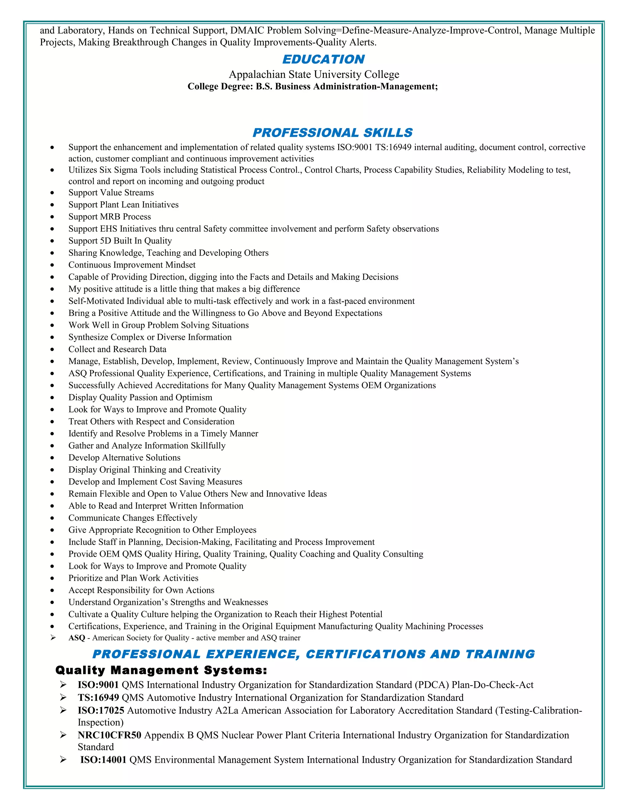 and Laboratory, Hands on Technical Support, DMAIC Problem Solving=Define-Measure-Analyze-Improve-Control, Manage Multiple
Projects, Making Breakthrough Changes in Quality Improvements-Quality Alerts.
EDUCATION
Appalachian State University College
College Degree: B.S. Business Administration-Management;
PROFESSIONAL SKILLS
• Support the enhancement and implementation of related quality systems ISO:9001 TS:16949 internal auditing, document control, corrective
action, customer compliant and continuous improvement activities
• Utilizes Six Sigma Tools including Statistical Process Control., Control Charts, Process Capability Studies, Reliability Modeling to test,
control and report on incoming and outgoing product
• Support Value Streams
• Support Plant Lean Initiatives
• Support MRB Process
• Support EHS Initiatives thru central Safety committee involvement and perform Safety observations
• Support 5D Built In Quality
• Sharing Knowledge, Teaching and Developing Others
• Continuous Improvement Mindset
• Capable of Providing Direction, digging into the Facts and Details and Making Decisions
• My positive attitude is a little thing that makes a big difference
• Self-Motivated Individual able to multi-task effectively and work in a fast-paced environment
• Bring a Positive Attitude and the Willingness to Go Above and Beyond Expectations
• Work Well in Group Problem Solving Situations
• Synthesize Complex or Diverse Information
• Collect and Research Data
• Manage, Establish, Develop, Implement, Review, Continuously Improve and Maintain the Quality Management System’s
• ASQ Professional Quality Experience, Certifications, and Training in multiple Quality Management Systems
• Successfully Achieved Accreditations for Many Quality Management Systems OEM Organizations
• Display Quality Passion and Optimism
• Look for Ways to Improve and Promote Quality
• Treat Others with Respect and Consideration
• Identify and Resolve Problems in a Timely Manner
• Gather and Analyze Information Skillfully
• Develop Alternative Solutions
• Display Original Thinking and Creativity
• Develop and Implement Cost Saving Measures
• Remain Flexible and Open to Value Others New and Innovative Ideas
• Able to Read and Interpret Written Information
• Communicate Changes Effectively
• Give Appropriate Recognition to Other Employees
• Include Staff in Planning, Decision-Making, Facilitating and Process Improvement
• Provide OEM QMS Quality Hiring, Quality Training, Quality Coaching and Quality Consulting
• Look for Ways to Improve and Promote Quality
• Prioritize and Plan Work Activities
• Accept Responsibility for Own Actions
• Understand Organization’s Strengths and Weaknesses
• Cultivate a Quality Culture helping the Organization to Reach their Highest Potential
• Certifications, Experience, and Training in the Original Equipment Manufacturing Quality Machining Processes
 ASQ - American Society for Quality - active member and ASQ trainer
PROFESSIONAL EXPERIENCE, CERTIFICATIONS AND TRAINING
Quality Management Systems:
 ISO:9001 QMS International Industry Organization for Standardization Standard (PDCA) Plan-Do-Check-Act
 TS:16949 QMS Automotive Industry International Organization for Standardization Standard
 ISO:17025 Automotive Industry A2La American Association for Laboratory Accreditation Standard (Testing-Calibration-
Inspection)
 NRC10CFR50 Appendix B QMS Nuclear Power Plant Criteria International Industry Organization for Standardization
Standard
 ISO:14001 QMS Environmental Management System International Industry Organization for Standardization Standard
 