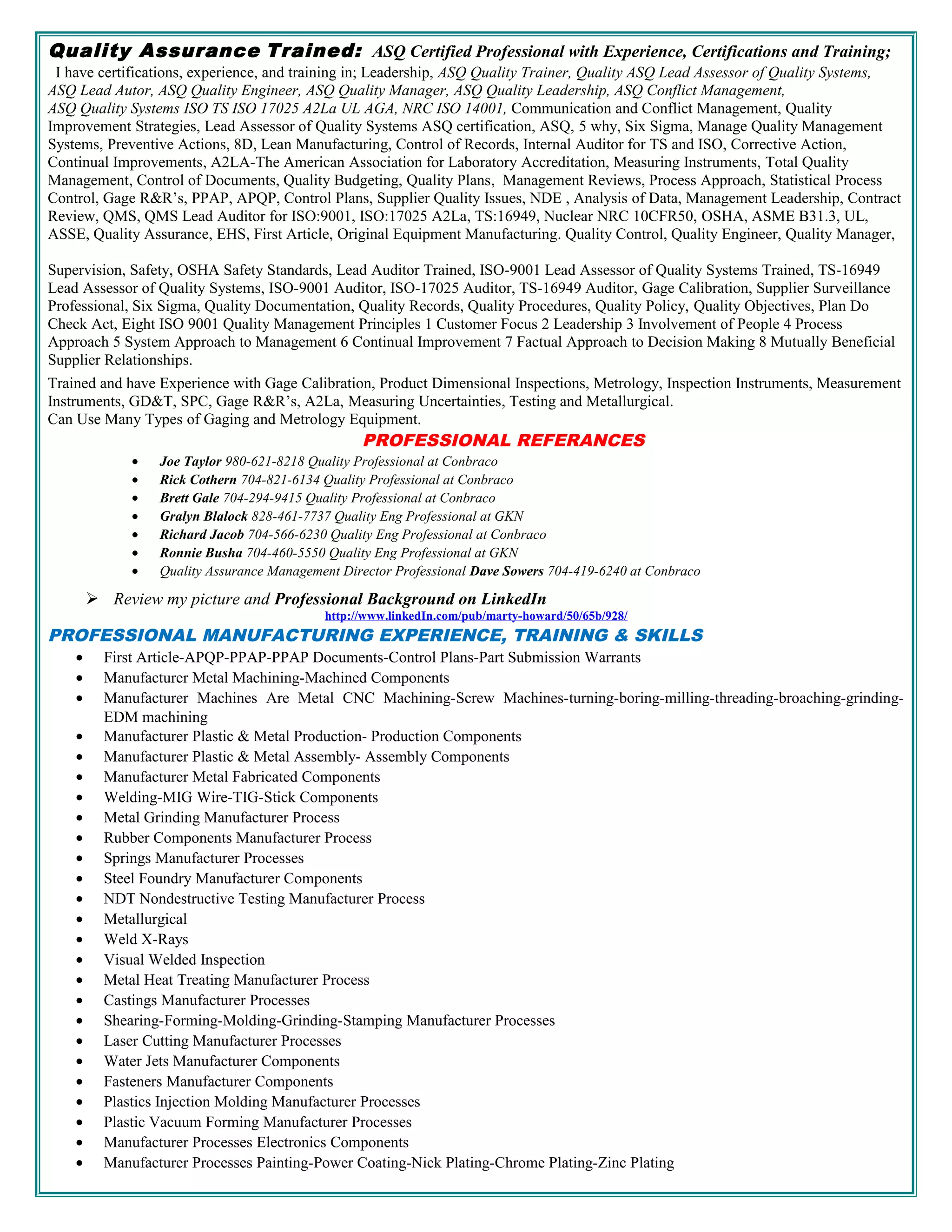 Quality Assurance Trained: ASQ Certified Professional with Experience, Certifications and Training;
I have certifications, experience, and training in; Leadership, ASQ Quality Trainer, Quality ASQ Lead Assessor of Quality Systems,
ASQ Lead Autor, ASQ Quality Engineer, ASQ Quality Manager, ASQ Quality Leadership, ASQ Conflict Management,
ASQ Quality Systems ISO TS ISO 17025 A2La UL AGA, NRC ISO 14001, Communication and Conflict Management, Quality
Improvement Strategies, Lead Assessor of Quality Systems ASQ certification, ASQ, 5 why, Six Sigma, Manage Quality Management
Systems, Preventive Actions, 8D, Lean Manufacturing, Control of Records, Internal Auditor for TS and ISO, Corrective Action,
Continual Improvements, A2LA-The American Association for Laboratory Accreditation, Measuring Instruments, Total Quality
Management, Control of Documents, Quality Budgeting, Quality Plans, Management Reviews, Process Approach, Statistical Process
Control, Gage R&R’s, PPAP, APQP, Control Plans, Supplier Quality Issues, NDE , Analysis of Data, Management Leadership, Contract
Review, QMS, QMS Lead Auditor for ISO:9001, ISO:17025 A2La, TS:16949, Nuclear NRC 10CFR50, OSHA, ASME B31.3, UL,
ASSE, Quality Assurance, EHS, First Article, Original Equipment Manufacturing. Quality Control, Quality Engineer, Quality Manager,
Supervision, Safety, OSHA Safety Standards, Lead Auditor Trained, ISO-9001 Lead Assessor of Quality Systems Trained, TS-16949
Lead Assessor of Quality Systems, ISO-9001 Auditor, ISO-17025 Auditor, TS-16949 Auditor, Gage Calibration, Supplier Surveillance
Professional, Six Sigma, Quality Documentation, Quality Records, Quality Procedures, Quality Policy, Quality Objectives, Plan Do
Check Act, Eight ISO 9001 Quality Management Principles 1 Customer Focus 2 Leadership 3 Involvement of People 4 Process
Approach 5 System Approach to Management 6 Continual Improvement 7 Factual Approach to Decision Making 8 Mutually Beneficial
Supplier Relationships.
Trained and have Experience with Gage Calibration, Product Dimensional Inspections, Metrology, Inspection Instruments, Measurement
Instruments, GD&T, SPC, Gage R&R’s, A2La, Measuring Uncertainties, Testing and Metallurgical.
Can Use Many Types of Gaging and Metrology Equipment.
PROFESSIONAL REFERANCES
• Joe Taylor 980-621-8218 Quality Professional at Conbraco
• Rick Cothern 704-821-6134 Quality Professional at Conbraco
• Brett Gale 704-294-9415 Quality Professional at Conbraco
• Gralyn Blalock 828-461-7737 Quality Eng Professional at GKN
• Richard Jacob 704-566-6230 Quality Eng Professional at Conbraco
• Ronnie Busha 704-460-5550 Quality Eng Professional at GKN
• Quality Assurance Management Director Professional Dave Sowers 704-419-6240 at Conbraco
 Review my picture and Professional Background on LinkedIn
http://www.linkedIn.com/pub/marty-howard/50/65b/928/
PROFESSIONAL MANUFACTURING EXPERIENCE, TRAINING & SKILLS
• First Article-APQP-PPAP-PPAP Documents-Control Plans-Part Submission Warrants
• Manufacturer Metal Machining-Machined Components
• Manufacturer Machines Are Metal CNC Machining-Screw Machines-turning-boring-milling-threading-broaching-grinding-
EDM machining
• Manufacturer Plastic & Metal Production- Production Components
• Manufacturer Plastic & Metal Assembly- Assembly Components
• Manufacturer Metal Fabricated Components
• Welding-MIG Wire-TIG-Stick Components
• Metal Grinding Manufacturer Process
• Rubber Components Manufacturer Process
• Springs Manufacturer Processes
• Steel Foundry Manufacturer Components
• NDT Nondestructive Testing Manufacturer Process
• Metallurgical
• Weld X-Rays
• Visual Welded Inspection
• Metal Heat Treating Manufacturer Process
• Castings Manufacturer Processes
• Shearing-Forming-Molding-Grinding-Stamping Manufacturer Processes
• Laser Cutting Manufacturer Processes
• Water Jets Manufacturer Components
• Fasteners Manufacturer Components
• Plastics Injection Molding Manufacturer Processes
• Plastic Vacuum Forming Manufacturer Processes
• Manufacturer Processes Electronics Components
• Manufacturer Processes Painting-Power Coating-Nick Plating-Chrome Plating-Zinc Plating
 