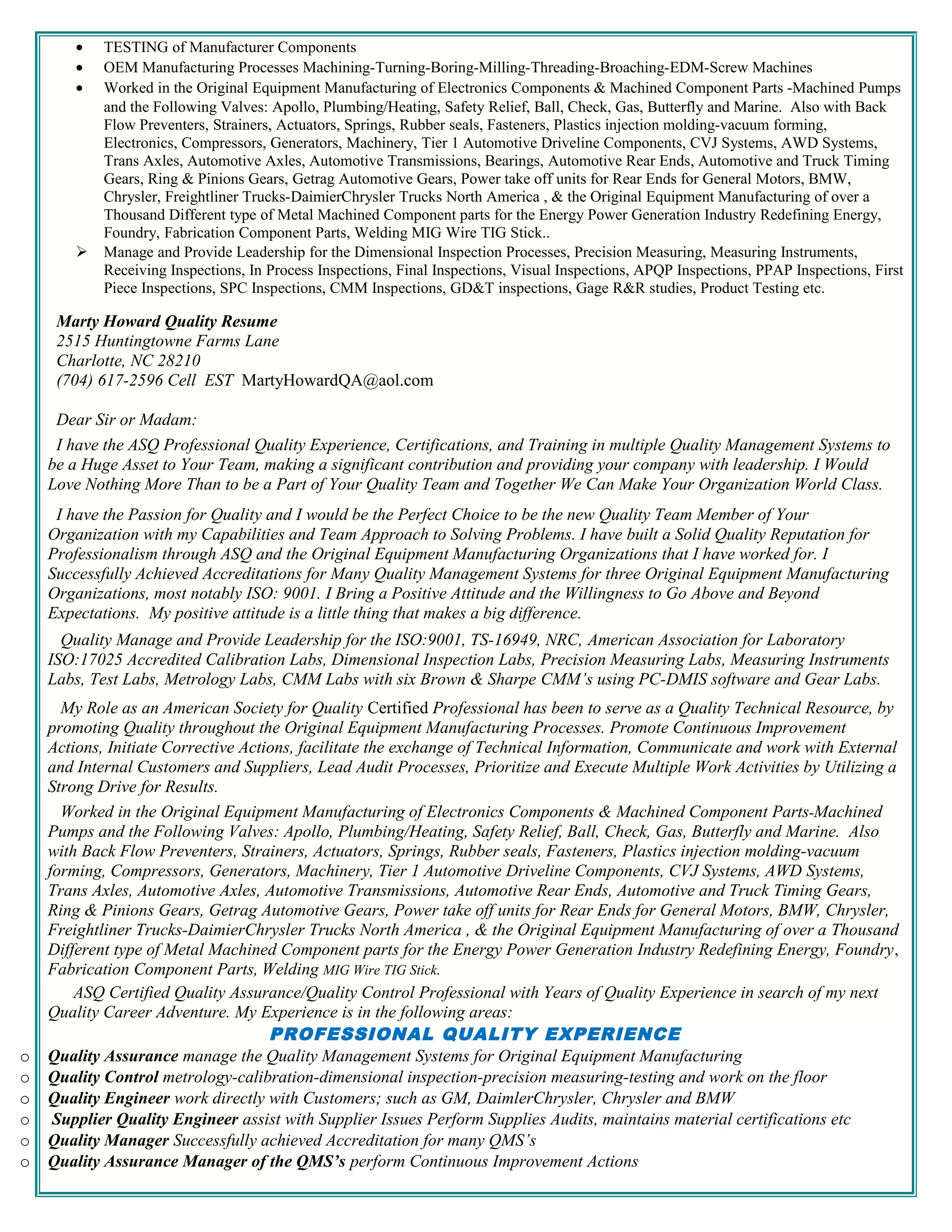 • TESTING of Manufacturer Components
• OEM Manufacturing Processes Machining-Turning-Boring-Milling-Threading-Broaching-EDM-Screw Machines
• Worked in the Original Equipment Manufacturing of Electronics Components & Machined Component Parts -Machined Pumps
and the Following Valves: Apollo, Plumbing/Heating, Safety Relief, Ball, Check, Gas, Butterfly and Marine. Also with Back
Flow Preventers, Strainers, Actuators, Springs, Rubber seals, Fasteners, Plastics injection molding-vacuum forming,
Electronics, Compressors, Generators, Machinery, Tier 1 Automotive Driveline Components, CVJ Systems, AWD Systems,
Trans Axles, Automotive Axles, Automotive Transmissions, Bearings, Automotive Rear Ends, Automotive and Truck Timing
Gears, Ring & Pinions Gears, Getrag Automotive Gears, Power take off units for Rear Ends for General Motors, BMW,
Chrysler, Freightliner Trucks-DaimierChrysler Trucks North America , & the Original Equipment Manufacturing of over a
Thousand Different type of Metal Machined Component parts for the Energy Power Generation Industry Redefining Energy,
Foundry, Fabrication Component Parts, Welding MIG Wire TIG Stick..
 Manage and Provide Leadership for the Dimensional Inspection Processes, Precision Measuring, Measuring Instruments,
Receiving Inspections, In Process Inspections, Final Inspections, Visual Inspections, APQP Inspections, PPAP Inspections, First
Piece Inspections, SPC Inspections, CMM Inspections, GD&T inspections, Gage R&R studies, Product Testing etc.
Marty Howard Quality Resume
2515 Huntingtowne Farms Lane
Charlotte, NC 28210
(704) 617-2596 Cell EST MartyHowardQA@aol.com
Dear Sir or Madam:
I have the ASQ Professional Quality Experience, Certifications, and Training in multiple Quality Management Systems to
be a Huge Asset to Your Team, making a significant contribution and providing your company with leadership. I Would
Love Nothing More Than to be a Part of Your Quality Team and Together We Can Make Your Organization World Class.
I have the Passion for Quality and I would be the Perfect Choice to be the new Quality Team Member of Your
Organization with my Capabilities and Team Approach to Solving Problems. I have built a Solid Quality Reputation for
Professionalism through ASQ and the Original Equipment Manufacturing Organizations that I have worked for. I
Successfully Achieved Accreditations for Many Quality Management Systems for three Original Equipment Manufacturing
Organizations, most notably ISO: 9001. I Bring a Positive Attitude and the Willingness to Go Above and Beyond
Expectations. My positive attitude is a little thing that makes a big difference.
Quality Manage and Provide Leadership for the ISO:9001, TS-16949, NRC, American Association for Laboratory
ISO:17025 Accredited Calibration Labs, Dimensional Inspection Labs, Precision Measuring Labs, Measuring Instruments
Labs, Test Labs, Metrology Labs, CMM Labs with six Brown & Sharpe CMM’s using PC-DMIS software and Gear Labs.
My Role as an American Society for Quality Certified Professional has been to serve as a Quality Technical Resource, by
promoting Quality throughout the Original Equipment Manufacturing Processes. Promote Continuous Improvement
Actions, Initiate Corrective Actions, facilitate the exchange of Technical Information, Communicate and work with External
and Internal Customers and Suppliers, Lead Audit Processes, Prioritize and Execute Multiple Work Activities by Utilizing a
Strong Drive for Results.
Worked in the Original Equipment Manufacturing of Electronics Components & Machined Component Parts-Machined
Pumps and the Following Valves: Apollo, Plumbing/Heating, Safety Relief, Ball, Check, Gas, Butterfly and Marine. Also
with Back Flow Preventers, Strainers, Actuators, Springs, Rubber seals, Fasteners, Plastics injection molding-vacuum
forming, Compressors, Generators, Machinery, Tier 1 Automotive Driveline Components, CVJ Systems, AWD Systems,
Trans Axles, Automotive Axles, Automotive Transmissions, Automotive Rear Ends, Automotive and Truck Timing Gears,
Ring & Pinions Gears, Getrag Automotive Gears, Power take off units for Rear Ends for General Motors, BMW, Chrysler,
Freightliner Trucks-DaimierChrysler Trucks North America , & the Original Equipment Manufacturing of over a Thousand
Different type of Metal Machined Component parts for the Energy Power Generation Industry Redefining Energy, Foundry,
Fabrication Component Parts, Welding MIG Wire TIG Stick.
ASQ Certified Quality Assurance/Quality Control Professional with Years of Quality Experience in search of my next
Quality Career Adventure. My Experience is in the following areas:
PROFESSIONAL QUALITY EXPERIENCE
o Quality Assurance manage the Quality Management Systems for Original Equipment Manufacturing
o Quality Control metrology-calibration-dimensional inspection-precision measuring-testing and work on the floor
o Quality Engineer work directly with Customers; such as GM, DaimlerChrysler, Chrysler and BMW
o Supplier Quality Engineer assist with Supplier Issues Perform Supplies Audits, maintains material certifications etc
o Quality Manager Successfully achieved Accreditation for many QMS’s
o Quality Assurance Manager of the QMS’s perform Continuous Improvement Actions
 