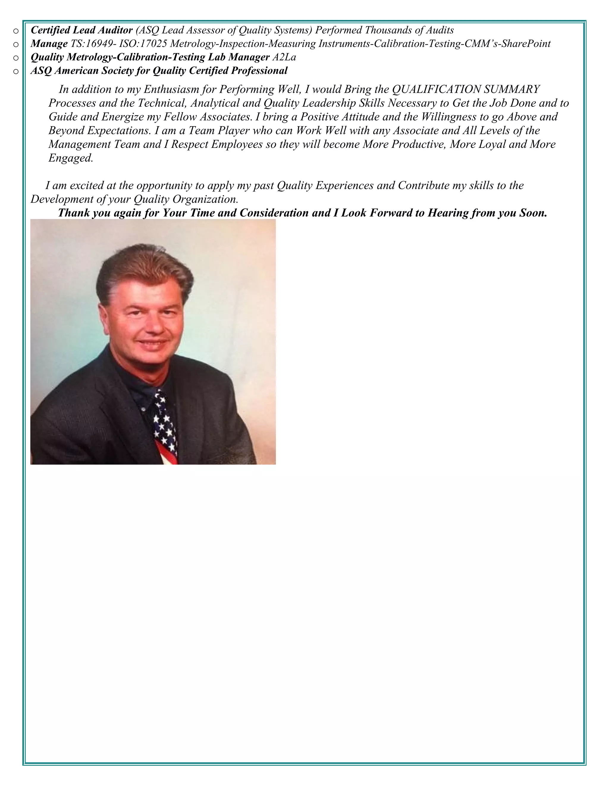 o Certified Lead Auditor (ASQ Lead Assessor of Quality Systems) Performed Thousands of Audits
o Manage TS:16949- ISO:17025 Metrology-Inspection-Measuring Instruments-Calibration-Testing-CMM’s-SharePoint
o Quality Metrology-Calibration-Testing Lab Manager A2La
o ASQ American Society for Quality Certified Professional
In addition to my Enthusiasm for Performing Well, I would Bring the QUALIFICATION SUMMARY
Processes and the Technical, Analytical and Quality Leadership Skills Necessary to Get the Job Done and to
Guide and Energize my Fellow Associates. I bring a Positive Attitude and the Willingness to go Above and
Beyond Expectations. I am a Team Player who can Work Well with any Associate and All Levels of the
Management Team and I Respect Employees so they will become More Productive, More Loyal and More
Engaged.
I am excited at the opportunity to apply my past Quality Experiences and Contribute my skills to the
Development of your Quality Organization.
Thank you again for Your Time and Consideration and I Look Forward to Hearing from you Soon.
 