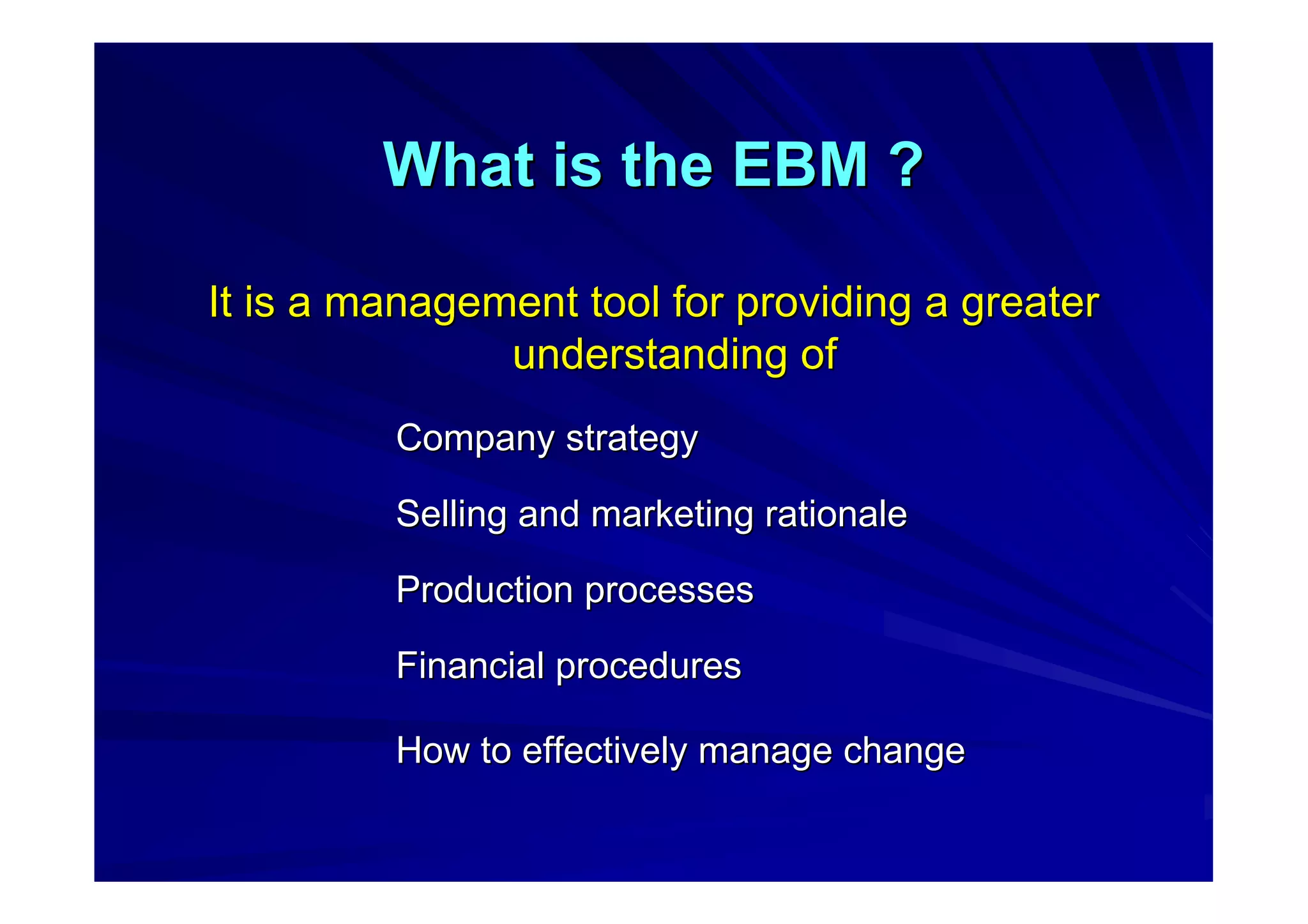 What is the EBM ?What is the EBM ?
It is a management tool for providing a greaterIt is a management tool for providing a greater
understanding ofunderstanding of
Company strategyCompany strategy
Selling and marketing rationaleSelling and marketing rationale
Production processesProduction processes
Financial proceduresFinancial procedures
How to effectively manage changeHow to effectively manage change
 
