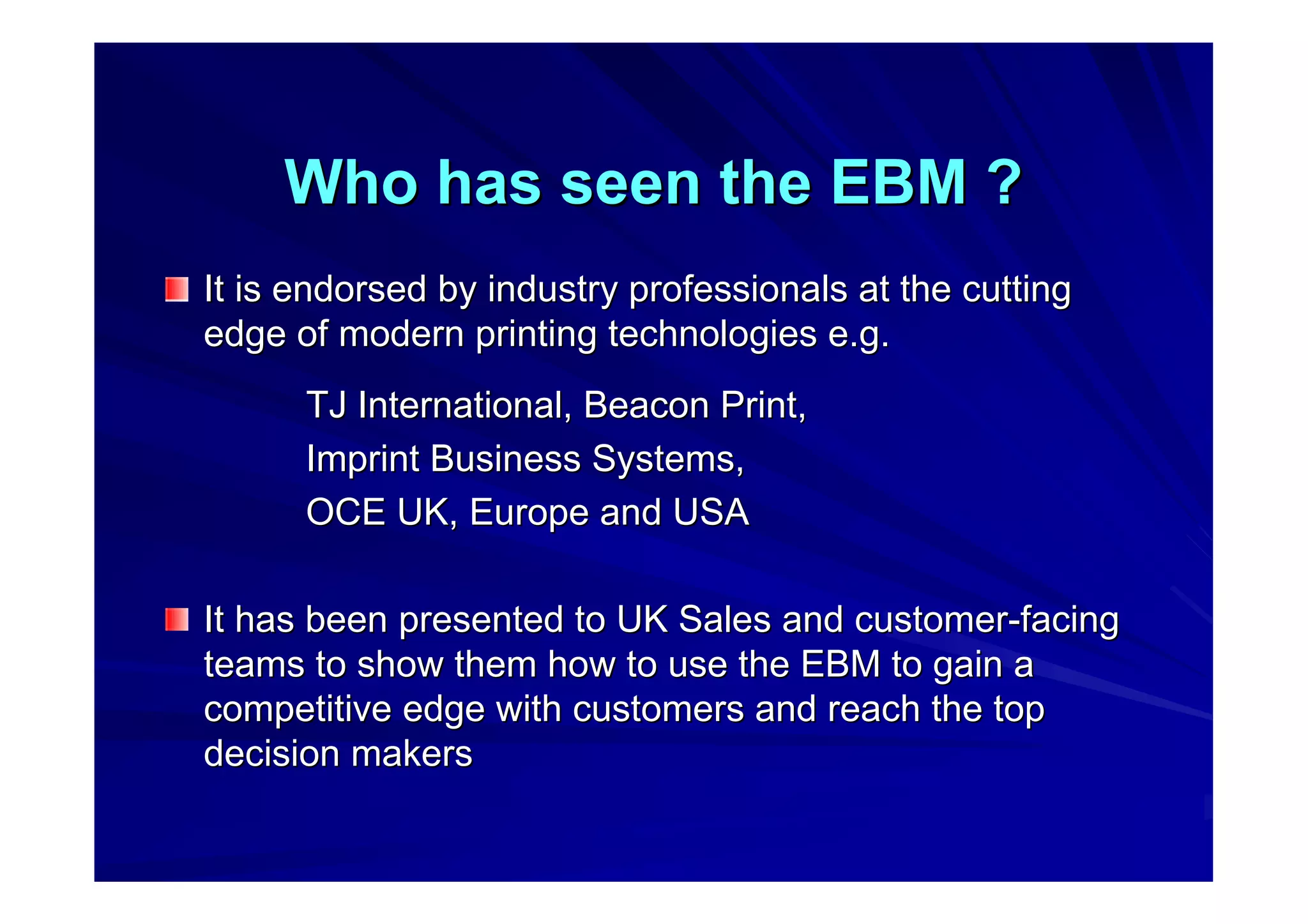 Who has seen the EBM ?Who has seen the EBM ?
It is endorsed by industry professionals at the cuttingIt is endorsed by industry professionals at the cutting
edge of modern printing technologies e.g.edge of modern printing technologies e.g.
TJ International, Beacon Print,TJ International, Beacon Print,
Imprint Business Systems,Imprint Business Systems,
OCE UK, Europe and USAOCE UK, Europe and USA
It has been presented to UK Sales and customerIt has been presented to UK Sales and customer--facingfacing
teams to show them how to use the EBM to gain ateams to show them how to use the EBM to gain a
competitive edge with customers and reach the topcompetitive edge with customers and reach the top
decision makersdecision makers
 