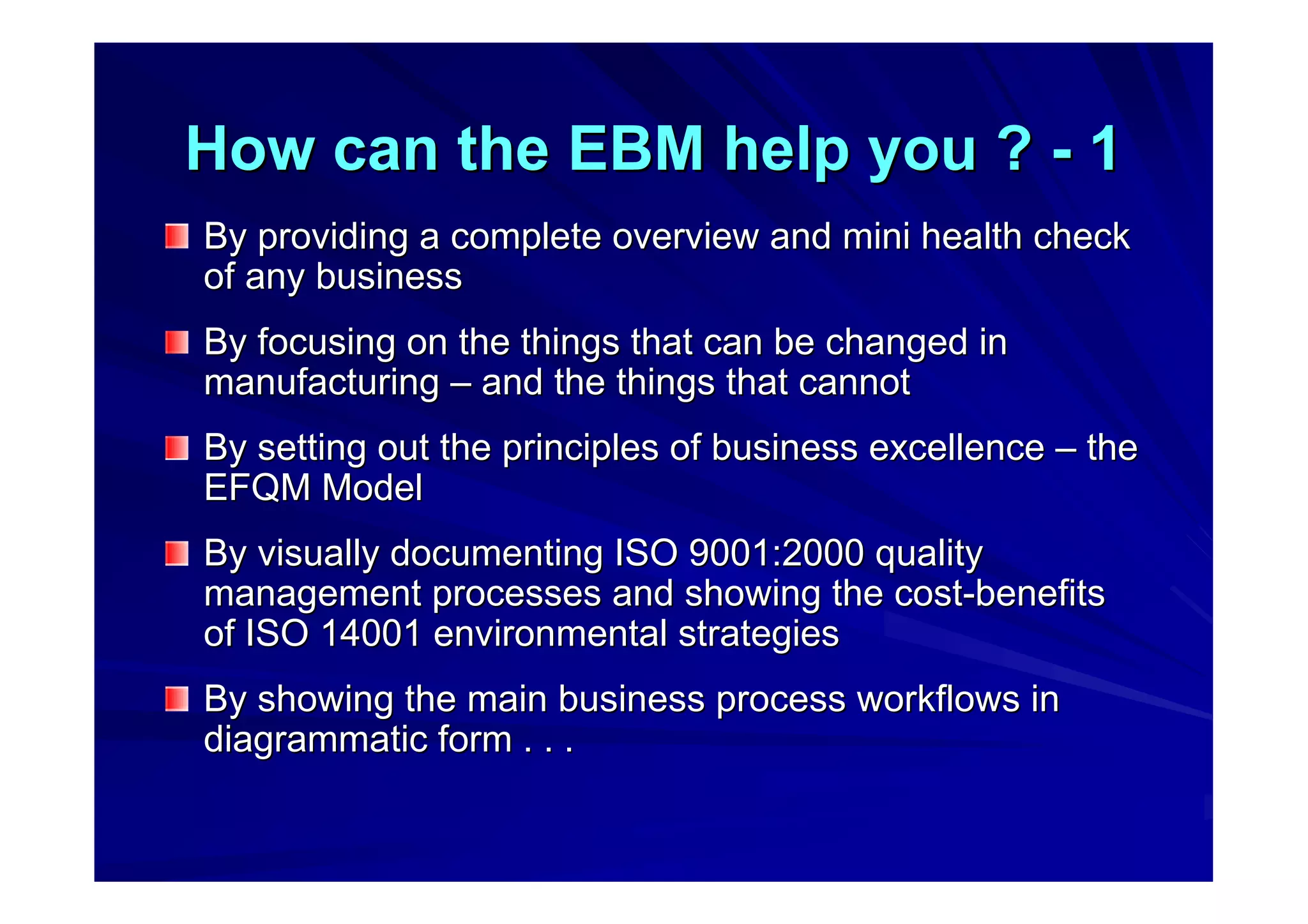 How can the EBM help you ?How can the EBM help you ? -- 11
By providing a complete overview and mini health checkBy providing a complete overview and mini health check
of any businessof any business
By focusing on the things that can be changed inBy focusing on the things that can be changed in
manufacturingmanufacturing –– and the things that cannotand the things that cannot
By setting out the principles of business excellenceBy setting out the principles of business excellence –– thethe
EFQM ModelEFQM Model
By visually documenting ISO 9001:2000 qualityBy visually documenting ISO 9001:2000 quality
management processes and showing the costmanagement processes and showing the cost--benefitsbenefits
of ISO 14001 environmental strategiesof ISO 14001 environmental strategies
By showing the main business process workflows inBy showing the main business process workflows in
diagrammatic form . . .diagrammatic form . . .
 