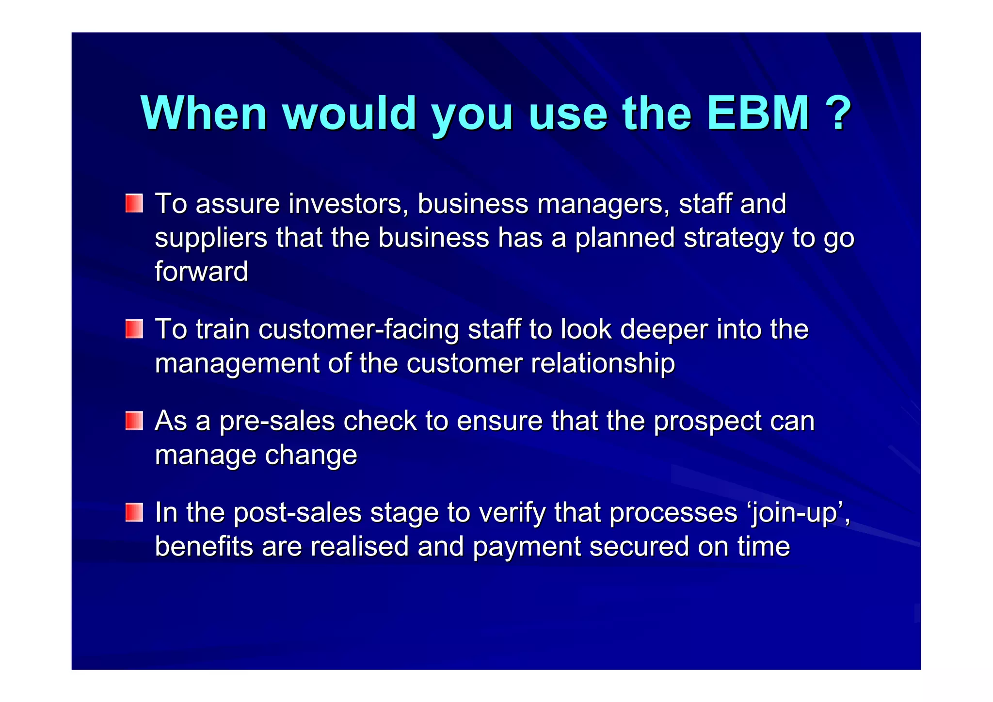 When would you use the EBM ?When would you use the EBM ?
To assure investors, business managers, staff andTo assure investors, business managers, staff and
suppliers that the business has a planned strategy to gosuppliers that the business has a planned strategy to go
forwardforward
To train customerTo train customer--facing staff to look deeper into thefacing staff to look deeper into the
management of the customer relationshipmanagement of the customer relationship
As a preAs a pre--sales check to ensure that the prospect cansales check to ensure that the prospect can
manage changemanage change
In the postIn the post--sales stage to verify that processessales stage to verify that processes ‘‘joinjoin--upup’’,,
benefits are realised and payment secured on timebenefits are realised and payment secured on time
 