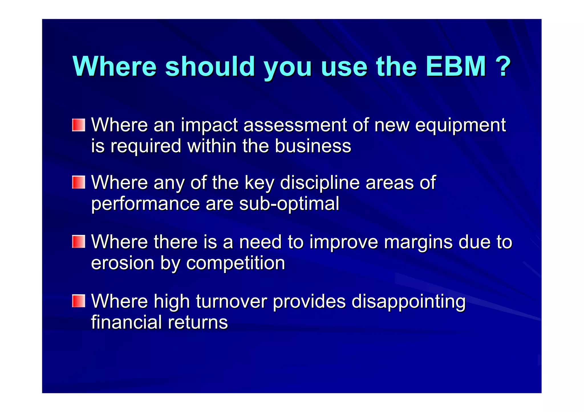 Where should you use the EBM ?Where should you use the EBM ?
Where an impact assessment of new equipmentWhere an impact assessment of new equipment
is required within the businessis required within the business
Where any of the key discipline areas ofWhere any of the key discipline areas of
performance are subperformance are sub--optimaloptimal
Where there is a need to improve margins due toWhere there is a need to improve margins due to
erosion by competitionerosion by competition
Where high turnover provides disappointingWhere high turnover provides disappointing
financial returnsfinancial returns
 