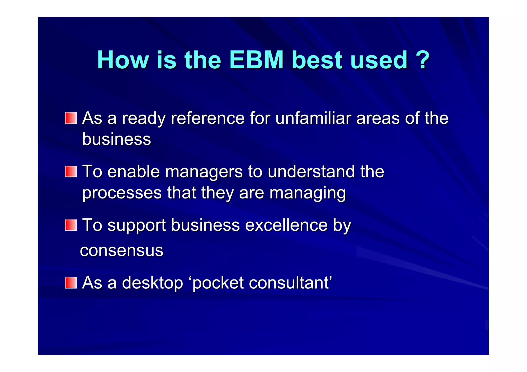 How is the EBM best used ?How is the EBM best used ?
As a ready reference for unfamiliar areas of theAs a ready reference for unfamiliar areas of the
businessbusiness
To enable managers to understand theTo enable managers to understand the
processes that they are managingprocesses that they are managing
To support business excellence byTo support business excellence by
consensusconsensus
As a desktopAs a desktop ‘‘pocket consultantpocket consultant’’
 
