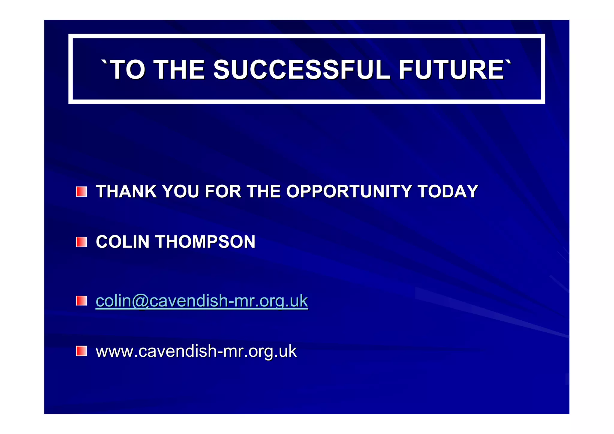 `TO THE SUCCESSFUL FUTURE``TO THE SUCCESSFUL FUTURE`
THANK YOU FOR THE OPPORTUNITY TODAYTHANK YOU FOR THE OPPORTUNITY TODAY
COLIN THOMPSONCOLIN THOMPSON
colin@cavendishcolin@cavendish--mr.org.ukmr.org.uk
www.cavendishwww.cavendish--mr.org.ukmr.org.uk
 