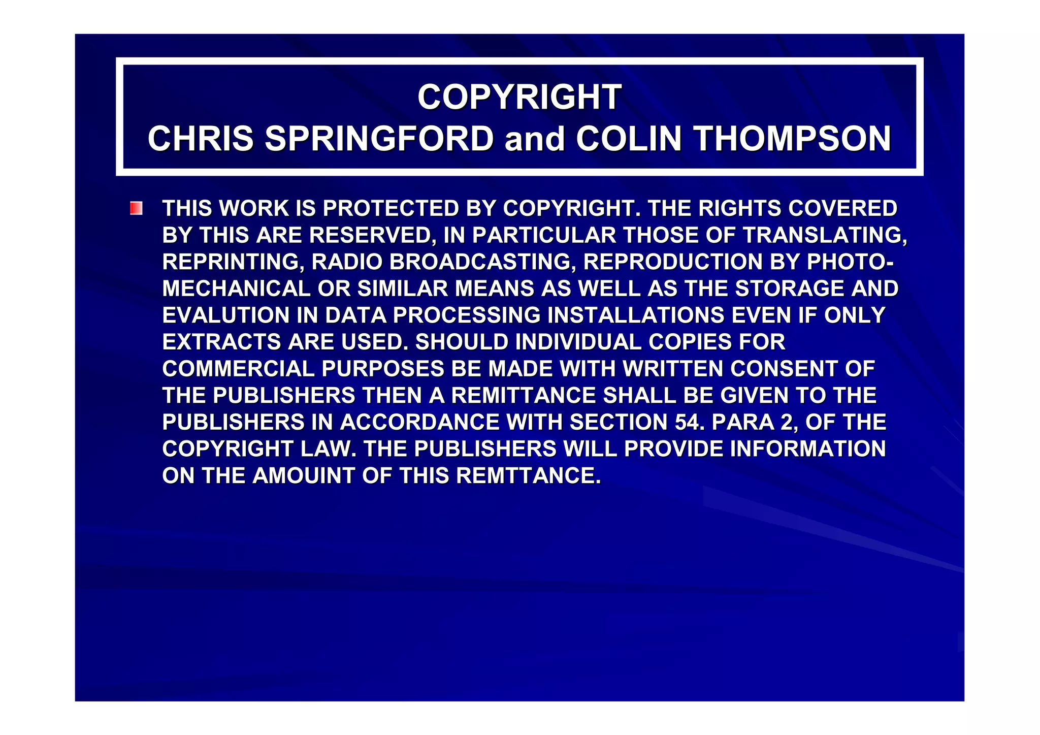 COPYRIGHTCOPYRIGHT
CHRIS SPRINGFORD and COLIN THOMPSONCHRIS SPRINGFORD and COLIN THOMPSON
THIS WORK IS PROTECTED BY COPYRIGHT. THE RIGHTS COVEREDTHIS WORK IS PROTECTED BY COPYRIGHT. THE RIGHTS COVERED
BY THIS ARE RESERVED, IN PARTICULAR THOSE OF TRANSLATING,BY THIS ARE RESERVED, IN PARTICULAR THOSE OF TRANSLATING,
REPRINTING, RADIO BROADCASTING, REPRODUCTION BY PHOTOREPRINTING, RADIO BROADCASTING, REPRODUCTION BY PHOTO--
MECHANICAL OR SIMILAR MEANS AS WELL AS THE STORAGE ANDMECHANICAL OR SIMILAR MEANS AS WELL AS THE STORAGE AND
EVALUTION IN DATA PROCESSING INSTALLATIONS EVEN IF ONLYEVALUTION IN DATA PROCESSING INSTALLATIONS EVEN IF ONLY
EXTRACTS ARE USED. SHOULD INDIVIDUAL COPIES FOREXTRACTS ARE USED. SHOULD INDIVIDUAL COPIES FOR
COMMERCIAL PURPOSES BE MADE WITH WRITTEN CONSENT OFCOMMERCIAL PURPOSES BE MADE WITH WRITTEN CONSENT OF
THE PUBLISHERS THEN A REMITTANCE SHALL BE GIVEN TO THETHE PUBLISHERS THEN A REMITTANCE SHALL BE GIVEN TO THE
PUBLISHERS IN ACCORDANCE WITH SECTION 54. PARA 2, OF THEPUBLISHERS IN ACCORDANCE WITH SECTION 54. PARA 2, OF THE
COPYRIGHT LAW. THE PUBLISHERS WILL PROVIDE INFORMATIONCOPYRIGHT LAW. THE PUBLISHERS WILL PROVIDE INFORMATION
ON THE AMOUINT OF THIS REMTTANCE.ON THE AMOUINT OF THIS REMTTANCE.
 