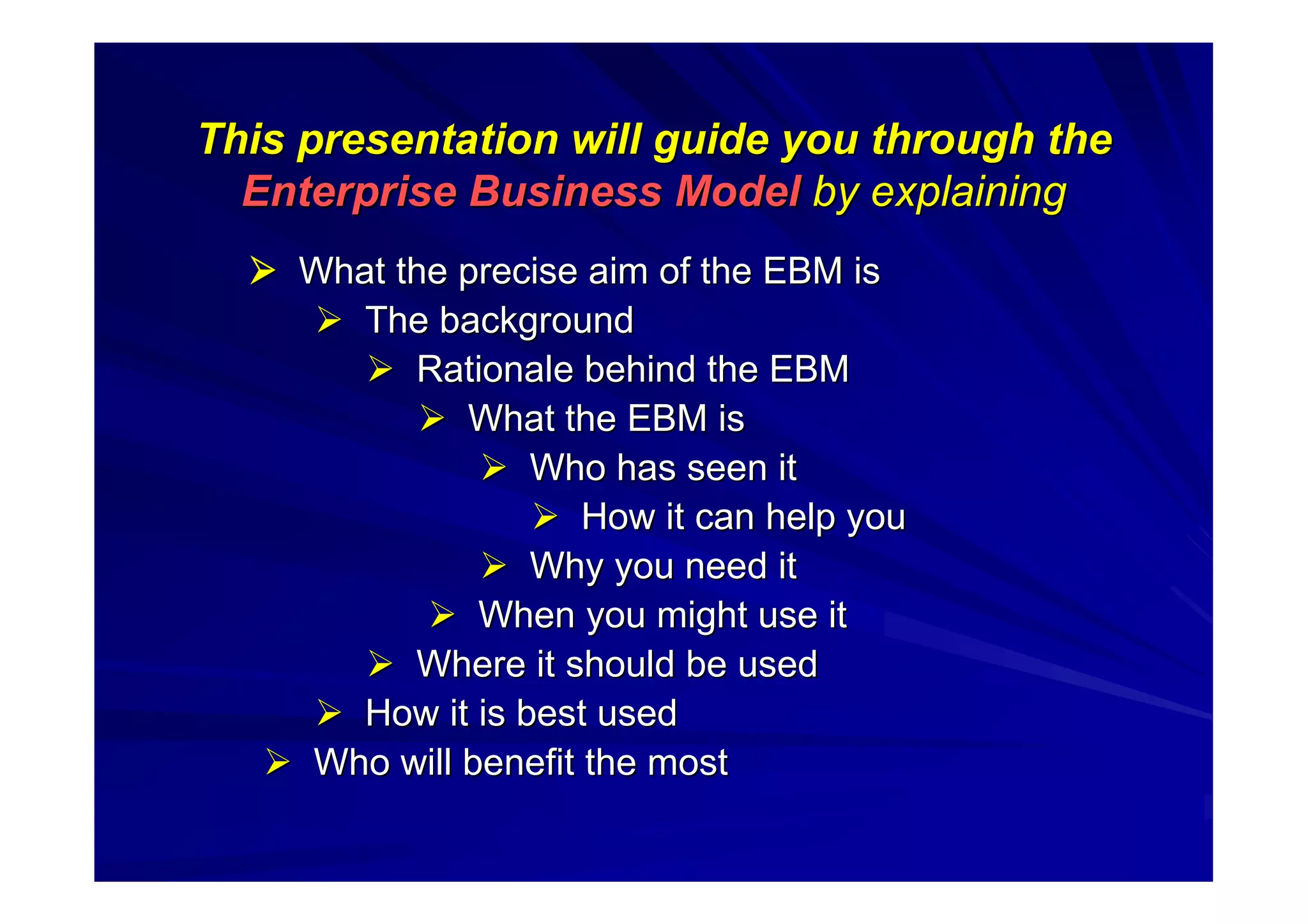 This presentation will guide you through theThis presentation will guide you through the
Enterprise Business ModelEnterprise Business Model by explainingby explaining
 What the precise aim of the EBM isWhat the precise aim of the EBM is
 The backgroundThe background
 Rationale behind the EBMRationale behind the EBM
 What the EBM isWhat the EBM is
 Who has seen itWho has seen it
 How it can help youHow it can help you
 Why you need itWhy you need it
 When you might use itWhen you might use it
 Where it should be usedWhere it should be used
 How it is best usedHow it is best used
 Who will benefit the mostWho will benefit the most
 