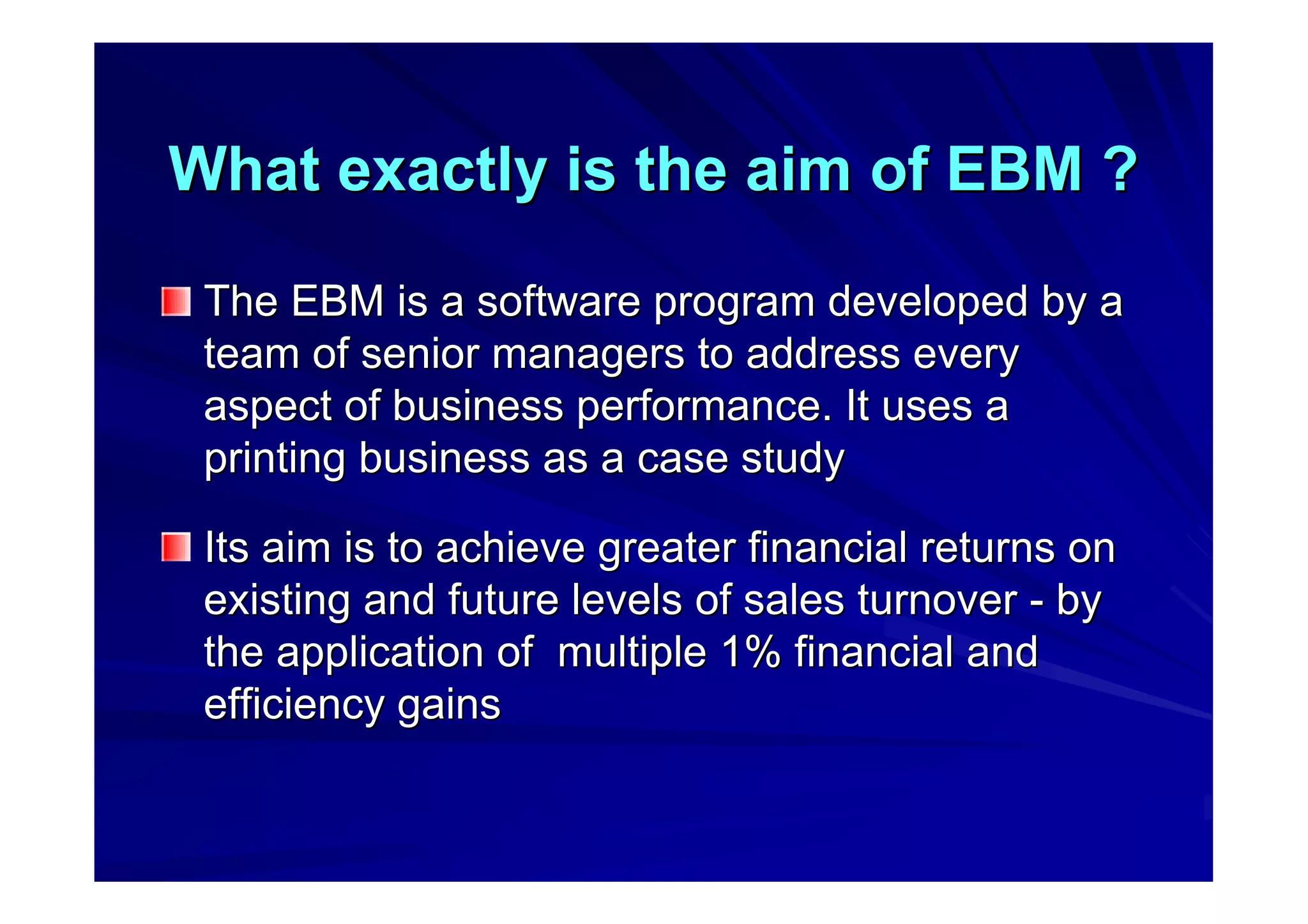 What exactly is the aim of EBM ?What exactly is the aim of EBM ?
The EBM is a software program developed by aThe EBM is a software program developed by a
team of senior managers to address everyteam of senior managers to address every
aspect of business performance. It uses aaspect of business performance. It uses a
printing business as a case studyprinting business as a case study
Its aim is to achieve greater financial returns onIts aim is to achieve greater financial returns on
existing and future levels of sales turnoverexisting and future levels of sales turnover -- byby
the application of multiple 1% financial andthe application of multiple 1% financial and
efficiency gainsefficiency gains
 