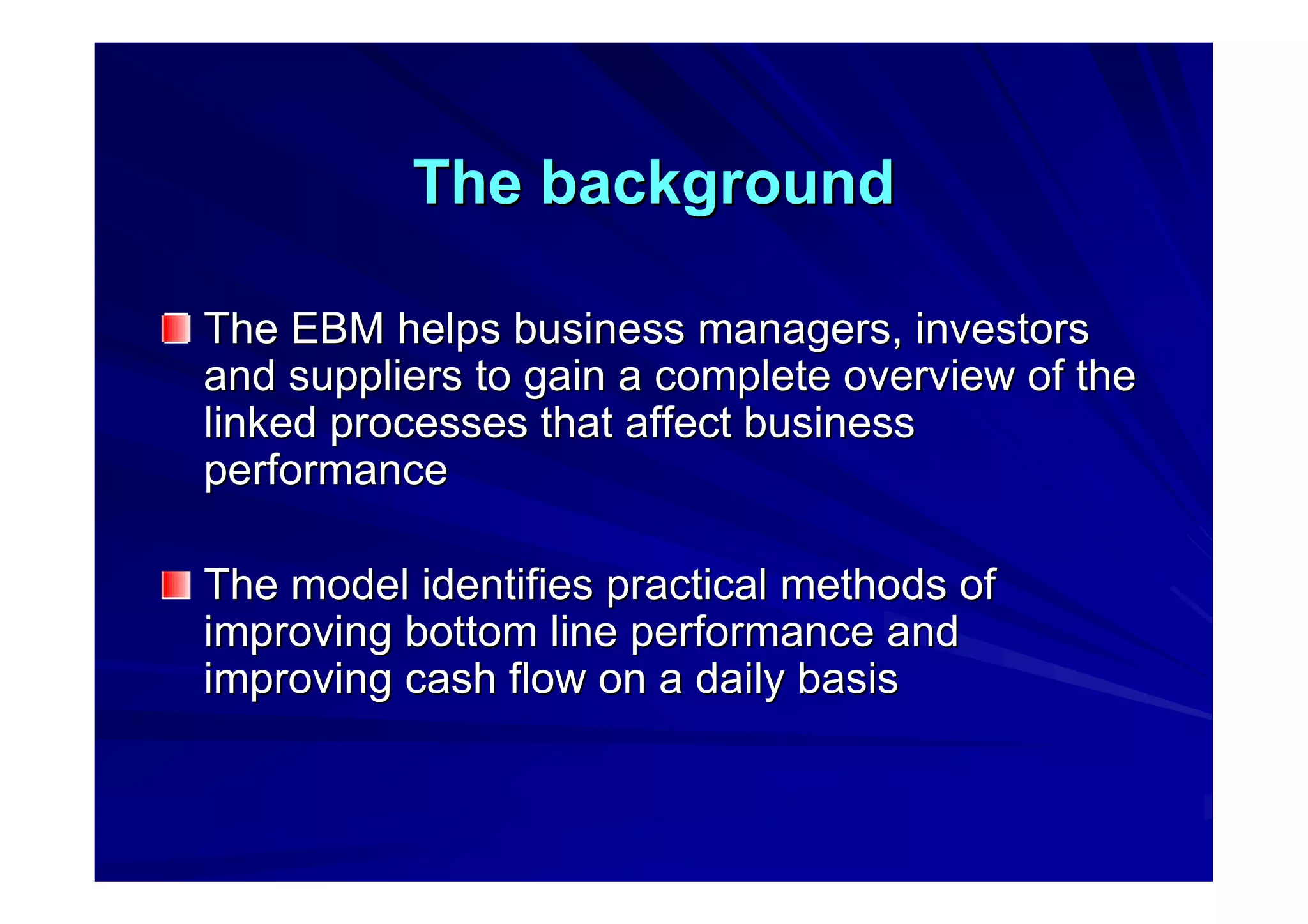 The backgroundThe background
The EBM helps business managers, investorsThe EBM helps business managers, investors
and suppliers to gain a complete overview of theand suppliers to gain a complete overview of the
linked processes that affect businesslinked processes that affect business
performanceperformance
The model identifies practical methods ofThe model identifies practical methods of
improving bottom line performance andimproving bottom line performance and
improving cash flow on a daily basisimproving cash flow on a daily basis
 