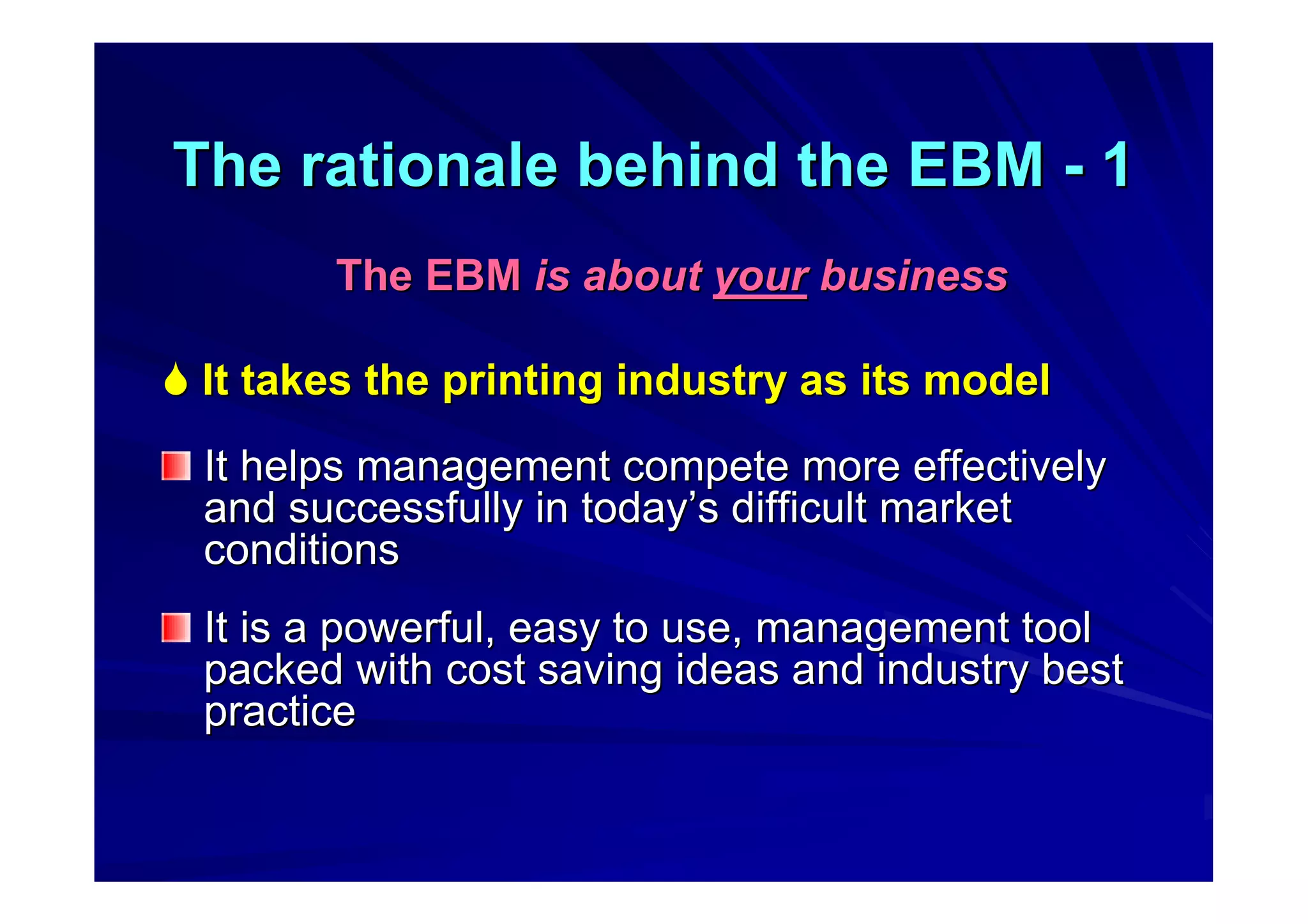 The rationale behind the EBMThe rationale behind the EBM -- 11
The EBMThe EBM is aboutis about youryour businessbusiness
 It takes the printing industry as its modelIt takes the printing industry as its model
It helps management compete more effectivelyIt helps management compete more effectively
and successfully in todayand successfully in today’’s difficult markets difficult market
conditionsconditions
It is a powerful, easy to use, management toolIt is a powerful, easy to use, management tool
packed with cost saving ideas and industry bestpacked with cost saving ideas and industry best
practicepractice
 