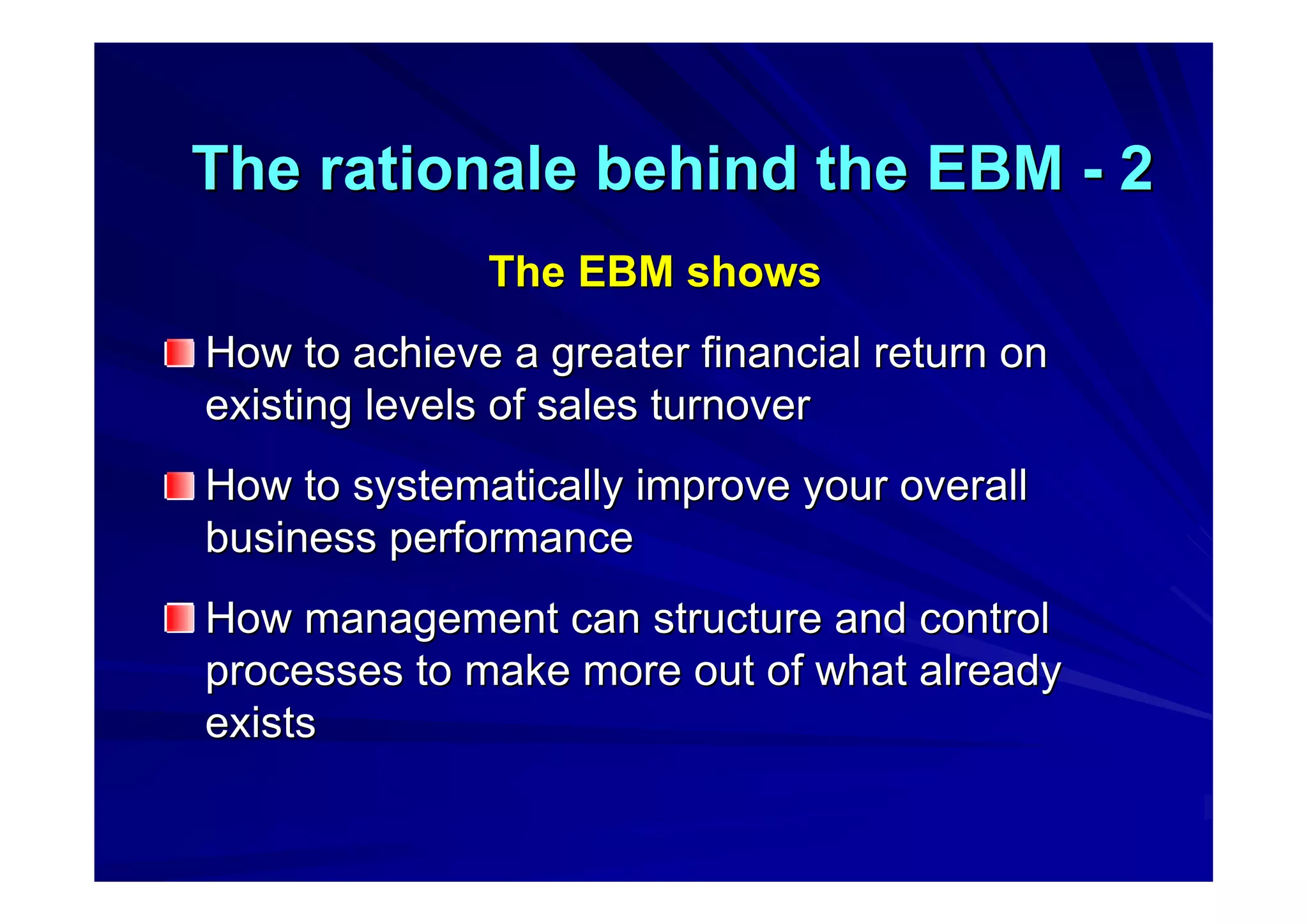 The rationale behind the EBMThe rationale behind the EBM -- 22
The EBM showsThe EBM shows
How to achieve a greater financial return onHow to achieve a greater financial return on
existing levels of sales turnoverexisting levels of sales turnover
How to systematically improve your overallHow to systematically improve your overall
business performancebusiness performance
How management can structure and controlHow management can structure and control
processes to make more out of what alreadyprocesses to make more out of what already
existsexists
 