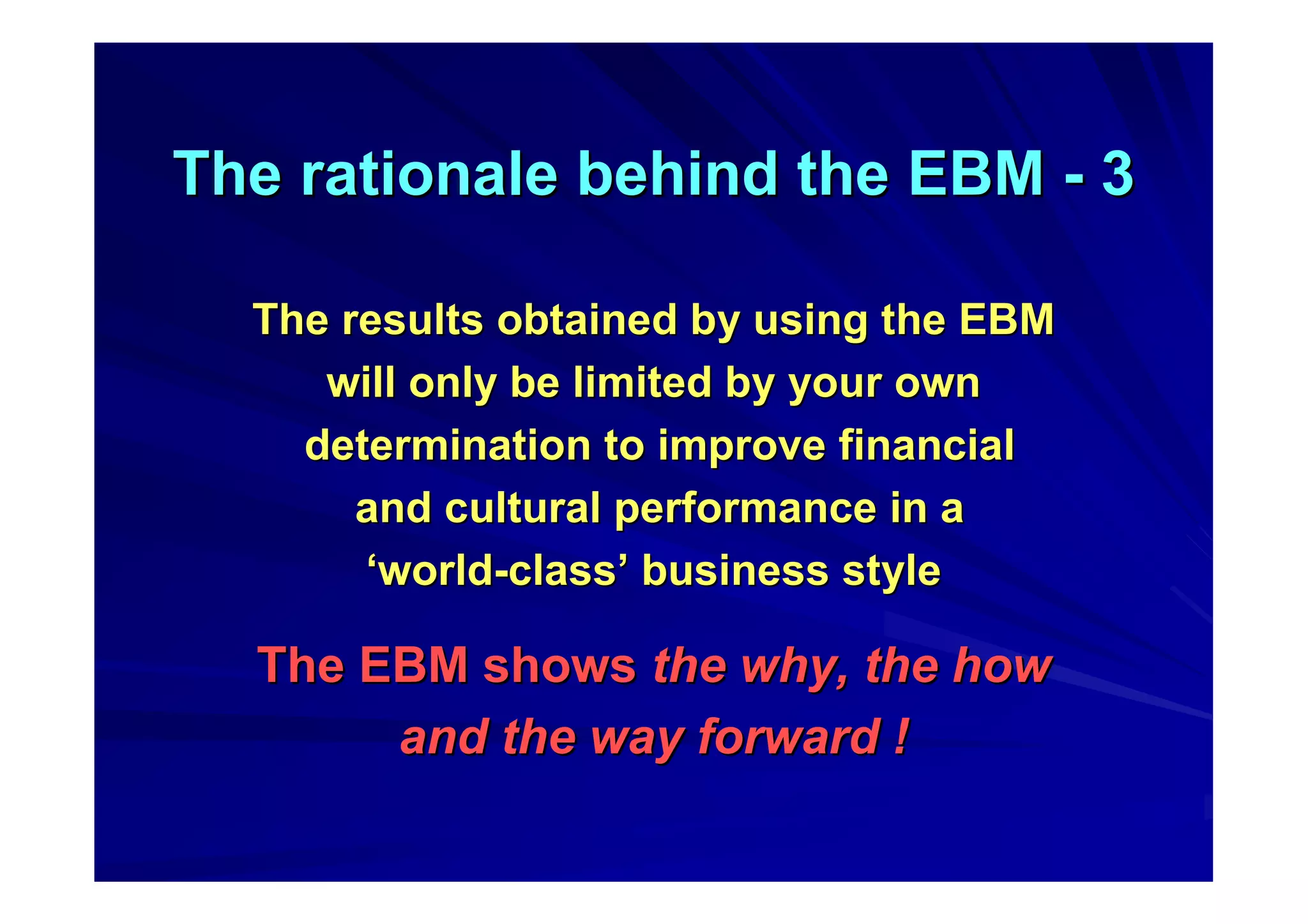 The rationale behind the EBMThe rationale behind the EBM -- 33
The results obtained by using the EBMThe results obtained by using the EBM
will only be limited by your ownwill only be limited by your own
determination to improve financialdetermination to improve financial
and cultural performance in aand cultural performance in a
‘‘worldworld--classclass’’ businessbusiness stylestyle
The EBM showsThe EBM shows the why, the howthe why, the how
and the way forward !and the way forward !
 