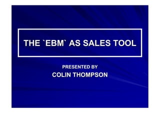 THE `EBM` AS SALES TOOLTHE `EBM` AS SALES TOOL
PRESENTED BYPRESENTED BY
COLIN THOMPSONCOLIN THOMPSON
 