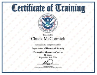 BB
Presented to
Chuck McCormick
for successful completion of the
Department of Homeland Security
Protective Measures Course
12 hours
September 8-9, 2016
Michael A. Dailey
Training Unit Chief, Office for Bombing Prevention
 