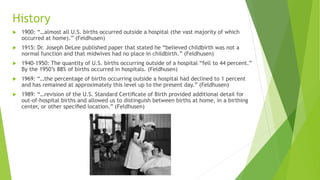 History
 1900: “…almost all U.S. births occurred outside a hospital (the vast majority of which
occurred at home).” (Feldhusen)
 1915: Dr. Joseph DeLee published paper that stated he “believed childbirth was not a
normal function and that midwives had no place in childbirth.” (Feldhusen)
 1940-1950: The quantity of U.S. births occurring outside of a hospital “fell to 44 percent.”
By the 1950’s 88% of births occurred in hospitals. (Feldhusen)
 1969: “…the percentage of births occurring outside a hospital had declined to 1 percent
and has remained at approximately this level up to the present day.” (Feldhusen)
 1989: “…revision of the U.S. Standard Certiﬁcate of Birth provided additional detail for
out-of-hospital births and allowed us to distinguish between births at home, in a birthing
center, or other speciﬁed location.” (Feldhusen)
 