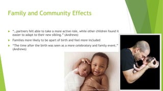 Family and Community Effects
 “…partners felt able to take a more active role, while other children found it
easier to adapt to their new sibling.” (Andrews)
 Families more likely to be apart of birth and feel more included
 “The time after the birth was seen as a more celebratory and family event.”
(Andrews)
 