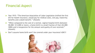 Financial Aspect
 Year 1915: “The American Association of Labor Legislation drafted the first
bill for health insurance…would pay for medical costs, sick pay, maternity
benefits and a death benefit.” (Howell)
 “When compared to the cost of a normal, vaginal hospital birth (between
$8,000- $13,000 or more), a home birth is a small fraction of that ($2,000-
3000) and is inexpensive for the amount and quality of care received.”
(Howell)
 Don’t assume home birth won’t be covered under your insurance! ASK!!!
 
