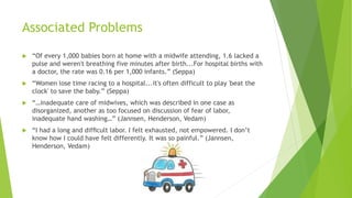 Associated Problems
 “Of every 1,000 babies born at home with a midwife attending, 1.6 lacked a
pulse and weren't breathing five minutes after birth...For hospital births with
a doctor, the rate was 0.16 per 1,000 infants.” (Seppa)
 “Women lose time racing to a hospital...it's often difficult to play 'beat the
clock' to save the baby.” (Seppa)
 “…inadequate care of midwives, which was described in one case as
disorganized, another as too focused on discussion of fear of labor,
inadequate hand washing…” (Jannsen, Henderson, Vedam)
 “I had a long and difﬁcult labor. I felt exhausted, not empowered. I don’t
know how I could have felt differently. It was so painful.” (Jannsen,
Henderson, Vedam)
 