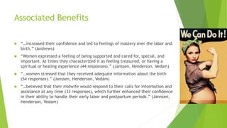 Associated Benefits
 “…increased their confidence and led to feelings of mastery over the labor and
birth.” (Andrews)
 “Women expressed a feeling of being supported and cared for, special, and
important. At times they characterized it as feeling treasured, or having a
spiritual or healing experience (44 responses).” (Janssen, Henderson, Vedam)
 “…women stressed that they received adequate information about the birth
(54 responses).” (Janssen, Henderson, Vedam)
 “…believed that their midwife would respond to their calls for information and
assistance at any time (33 responses), which further enhanced their conﬁdence
in their ability to handle their early labor and postpartum periods.” (Jannsen,
Henderson, Vedam)
 