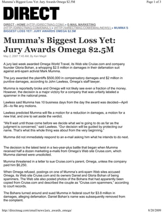 DIRECT - HOME (HTTP://DIRECTMAG.COM/) » E-MAIL MARKETING
(HTTP://DIRECTMAG.COM/EMAIL/) » (HTTP://DIRECTMAG.COM/EMAIL/NEWS/) » MUMMA’S
BIGGEST LOSS YET: JURY AWARDS OMEGA $2.5M
Mumma’s Biggest Loss Yet:
Jury Awards Omega $2.5M
May 2, 2007 7:45 AM, By Ken Magill
A jury last week awarded Omega World Travel, its Web site Cruise.com and company
founder Gloria Bohan, a whopping $2.5 million in damages in their defamation suit
against anti-spam activist Mark Mumma.
The jury awarded the plaintiffs $500,000 in compensatory damages and $2 million in
punitive damages, according to John Lawless, Omega’s staff lawyer.
Mumma is reportedly broke and Omega will not likely see even a fraction of the money.
However, the decision is a major victory for a company that was unfairly labeled a
spammer in the national press.
Lawless said Mumma has 10 business days from the day the award was decided—April
26—to file any motions.
Lawless predicted Mumma will file a motion for a reduction in damages, a motion for a
new trial, and one to set aside the verdict.
“We’ll wait until those come before we decide what we’re going to do as far as the
judgment is concerned,” said Lawless. “Our decision will be guided by protecting our
name. That’s what this whole thing was about from the very beginning.”
Mumma did not immediately respond to an e-mail asking him what he intends to do next.
The decision is the latest twist in a two-year-plus battle that began when Mumma
received half a dozen marketing e-mails from Omega’s Web site Cruise.com, which
Mumma claimed were unsolicited.
Mumma threatened in a letter to sue Cruise.com’s parent, Omega, unless the company
paid him $6,250.
When Omega refused, postings on one of Mumma’s anti-spam Web sites accused
Omega, its Web site Cruise.com and its owners Daniel and Gloria Bohan of being
spammers. The Web site also posted photos of the Bohans that had apparently been
copied from Cruise.com and described the couple as “Cruise.com spammers,” according
to court records.
The Bohans turned around and sued Mumma in federal court for $3.8 million in
damages, alleging defamation. Daniel Bohan’s name was subsequently removed from
the complaint.
Page 1 of 3Mumma’s Biggest Loss Yet: Jury Awards Omega $2.5M
8/20/2009http://directmag.com/email/news/jury_awards_omega/
 