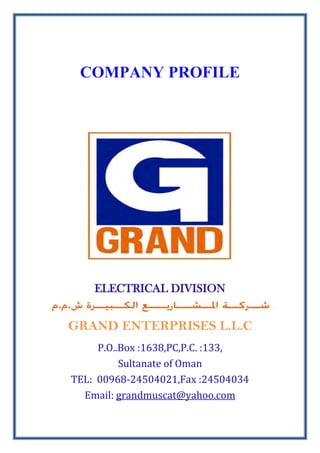 COMPANY PROFILE
ELECTRICAL DIVISION
GRAND ENTERPRISES L.L.C
P.O..Box :1638,PC,P.C. :133,
Sultanate of Oman
TEL: 00968-24504021,Fax :24504034
Email: grandmuscat@yahoo.com
 