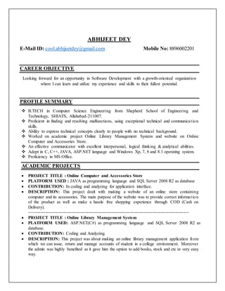ABHIJEET DEY
E-Mail ID: cool.abhijeetdey@gmail.com Mobile No: 8896002201
CAREER OBJECTIVE
Looking forward for an opportunity in Software Development with a growth-oriented organization
where I can learn and utilize my experience and skills to their fullest potential.
PROFILE SUMMARY
 B.TECH in Computer Science Engineering from Shepherd School of Engineering and
Technology, SHIATS, Allahabad-211007.
 Proficient in finding and resolving malfunctions, using exceptional technical and communication
skills.
 Ability to express technical concepts clearly to people with no technical background.
 Worked on academic project Online Library Management System and website on Online
Computer and Accessories Store.
 An effective communicator with excellent interpersonal, logical thinking & analytical abilities.
 Adept in C, C++, JAVA, ASP.NET language and Windows Xp, 7, 8 and 8.1 operating system.
 Proficiency in MS Office.
ACADEMIC PROJECTS
 PROJECT TITLE : Online Computer and Accessories Store
 PLATFORM USED : JAVA as programming language and SQL Server 2008 R2 as database
 CONTRIBUTION: In coding and analyzing for application interface.
 DESCRIPTION: This project dealt with making a website of an online store containing
computer and its accessories. The main purpose of the website was to provide correct information
of the product as well as make a hassle free shopping experience through COD (Cash on
Delivery).
-------------------------------------------------------------------------------------------------------------
 PROJECT TITLE : Online Library Management System
 PLATFORM USED: ASP.NET(C#) as programming language and SQL Server 2008 R2 as
database.
 CONTRIBUTION: Coding and Analyzing.
 DESCRIPTION: This project was about making an online library management application from
which we can issue, return and manage accounts of student in a college environment. Moreover
the admin was highly benefited as it gave him the option to add books, stock and etc in very easy
way.
 