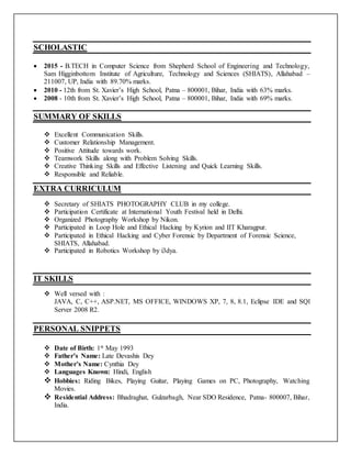 SCHOLASTIC
 2015 - B.TECH in Computer Science from Shepherd School of Engineering and Technology,
Sam Higginbottom Institute of Agriculture, Technology and Sciences (SHIATS), Allahabad –
211007, UP, India with 89.70% marks.
 2010 - 12th from St. Xavier’s High School, Patna – 800001, Bihar, India with 63% marks.
 2008 - 10th from St. Xavier’s High School, Patna – 800001, Bihar, India with 69% marks.
SUMMARY OF SKILLS
 Excellent Communication Skills.
 Customer Relationship Management.
 Positive Attitude towards work.
 Teamwork Skills along with Problem Solving Skills.
 Creative Thinking Skills and Effective Listening and Quick Learning Skills.
 Responsible and Reliable.
EXTRA CURRICULUM
 Secretary of SHIATS PHOTOGRAPHY CLUB in my college.
 Participation Certificate at International Youth Festival held in Delhi.
 Organized Photography Workshop by Nikon.
 Participated in Loop Hole and Ethical Hacking by Kyrion and IIT Kharagpur.
 Participated in Ethical Hacking and Cyber Forensic by Department of Forensic Science,
SHIATS, Allahabad.
 Participated in Robotics Workshop by i3dya.
IT SKILLS
 Well versed with :
JAVA, C, C++, ASP.NET, MS OFFICE, WINDOWS XP, 7, 8, 8.1, Eclipse IDE and SQl
Server 2008 R2.
PERSONAL SNIPPETS
 Date of Birth: 1st May 1993
 Father’s Name: Late Devashis Dey
 Mother’s Name: Cynthia Dey
 Languages Known: Hindi, English
 Hobbies: Riding Bikes, Playing Guitar, Playing Games on PC, Photography, Watching
Movies.
 Residential Address: Bhadraghat, Gulzarbagh, Near SDO Residence, Patna- 800007, Bihar,
India.
 