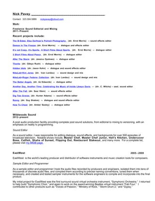 Nick Pavey ______________________________________
Contact: 323.304.5889 nickpavey@icloud.com
Work:
Freelance Sound Editorial and Mixing
2011- Present
Recent projects include:
The B-Sides: Elsa Dorfman’s Portrait Photography (dir. Errol Morris) -- sound effects editor
Demon In The Freezer (dir. Errol Morris) -- dialogue and effects editor
It’s not Crazy, It’s Sports: 6 Short Films About Sports (dir. Errol Morris) -- dialogue editor
3 Short Films About Peace (dir. Errol Morris) -- dialogue editor
After The Storm (dir. Jessica Oyelowo) -- dialogue editor
Thanks (dir. Odeya Rush) -- dialogue editor
Hidden Idols (dir. Jason Kohn) -- dialogue and sound effects editor
NikeLab+Kim Jones (dir. Ivan Landau) -- sound design and mix
NikeLab+Roger Federer Collection (dir. Ivan Landau) -- sound design and mix
The Better Angels (dir. AJ Edwards) -- dialogue editor
Another Day, Another Time: Celebrating the Music of Inside Llewyn Davis -- (dir. C. Wilcha) – asst. sound editor
After The Fall (dir. Saar Klein) -- sound effects editor
Dig Two Graves (dir. Hunter Adams) -- sound effects editor
Ronny (dir. Guy Shalem) -- dialogue and sound effects editor
How To Cheat (dir. Amber Sealey) -- dialogue editor
Wildwoods Sound
2012- present
A post audio production facility providing complete post sound solutions, from editorial to mixing to versioning, with an
emphasis on reality tv programming.
Sound Editor
As a sound editor, I was responsible for editing dialogue, sound effects, and backgrounds for over 500 episodes of
broadcast television. Notable shows include, Master Chef, Master Chef Junior, Hell’s Kitchen, Undercover
Boss, Catfish, Shahs of Sunset, Flipping Out, Restaurant Stakeout , and many more. For a complete list,
please visit my IMDB page.
EastWest 2005- -2008
EastWest is the world’s leading producer and distributor of software instruments and music creation tools for composers.
Sample Editor and Programmer
As a sample editor and programmer I took the audio files recorded by producers and engineers, isolated them into tens of
thousands of discrete audio files, and compiled them according to precise naming conventions, tuned them when
necessary, and created and tested sampler instruments for the software engineers to compile and incorporate into the final
product.
My initial project for EastWest was the first surround sound virtual orchestra instrument, “Symphonic Orchestra.” I returned
to help build “Symphonic Choir,” and again to work on the award-winning Beatles virtual instrument “Fab Four.” I
contributed to other products such as “Voices of Passion,” “Ministry of Rock,” “Storm Drum 2,” and “Gypsy.”
 